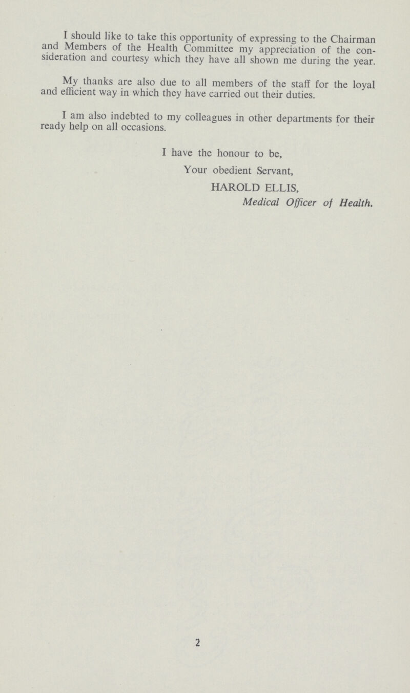 I should like to take this opportunity of expressing to the Chairman and Members of the Health Committee my appreciation of the con sideration and courtesy which they have all shown me during the year. My thanks are also due to all members of the staff for the loyal and efficient way in which they have carried out their duties. I am also indebted to my colleagues in other departments for their ready help on all occasions. I have the honour to be, Your obedient Servant, HAROLD ELLIS, Medical Officer of Health. 2