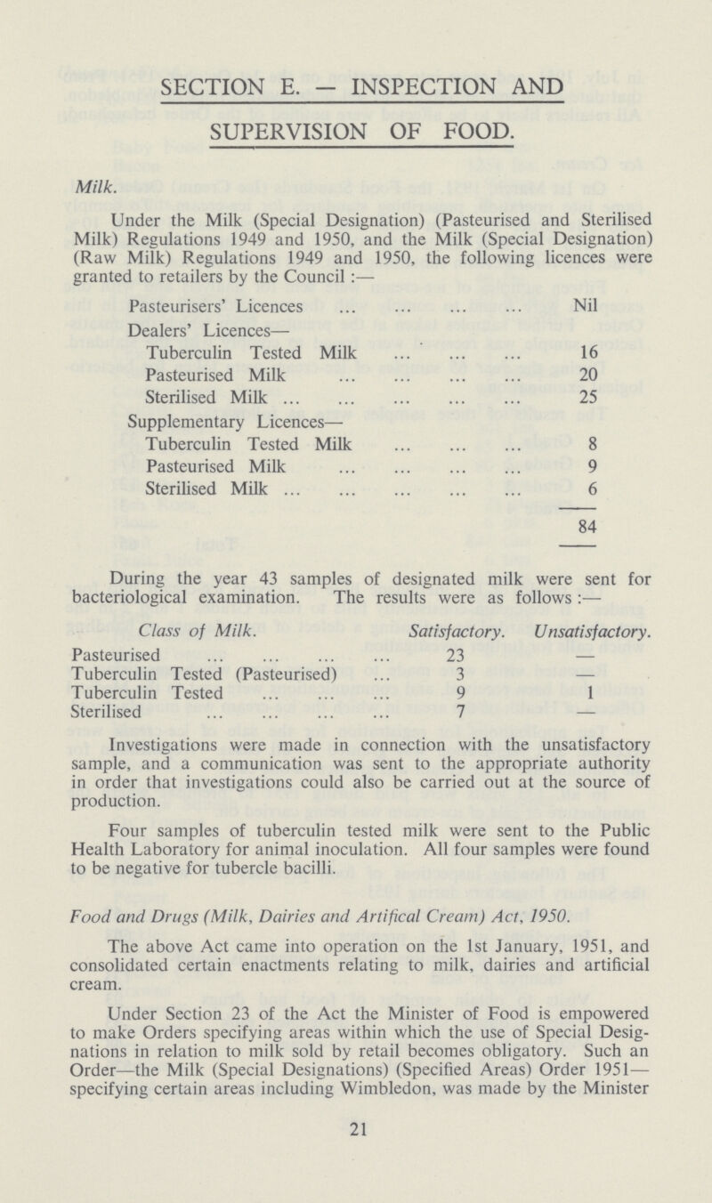 SECTION E. — INSPECTION AND SUPERVISION OF FOOD. Milk. Under the Milk (Special Designation) (Pasteurised and Sterilised Milk) Regulations 1949 and 1950, and the Milk (Special Designation) (Raw Milk) Regulations 1949 and 1950, the following licences were granted to retailers by the Council:— Pasteurisers' Licences Nil Dealers' Licences— Tuberculin Tested Milk 16 Pasteurised Milk 20 Sterilised Milk 25 Supplementary Licences— Tuberculin Tested Milk 8 Pasteurised Milk 9 Sterilised Milk 6 84 During the year 43 samples of designated milk were sent for bacteriological examination. The results were as follows:— Class of Milk. Satisfactory. Unsatisfactory. Pasteurised 23 — Tuberculin Tested (Pasteurised) 3 — Tuberculin Tested 9 1 Sterilised 7 — Investigations were made in connection with the unsatisfactory sample, and a communication was sent to the appropriate authority in order that investigations could also be carried out at the source of production. Four samples of tuberculin tested milk were sent to the Public Health Laboratory for animal inoculation. All four samples were found to be negative for tubercle bacilli. Food and Drugs (Milk, Dairies and Artifical Cream) Act, 1950. The above Act came into operation on the 1st January, 1951, and consolidated certain enactments relating to milk, dairies and artificial cream. Under Section 23 of the Act the Minister of Food is empowered to make Orders specifying areas within which the use of Special Desig nations in relation to milk sold by retail becomes obligatory. Such an Order—the Milk (Special Designations) (Specified Areas) Order 1951— specifying certain areas including Wimbledon, was made by the Minister 21