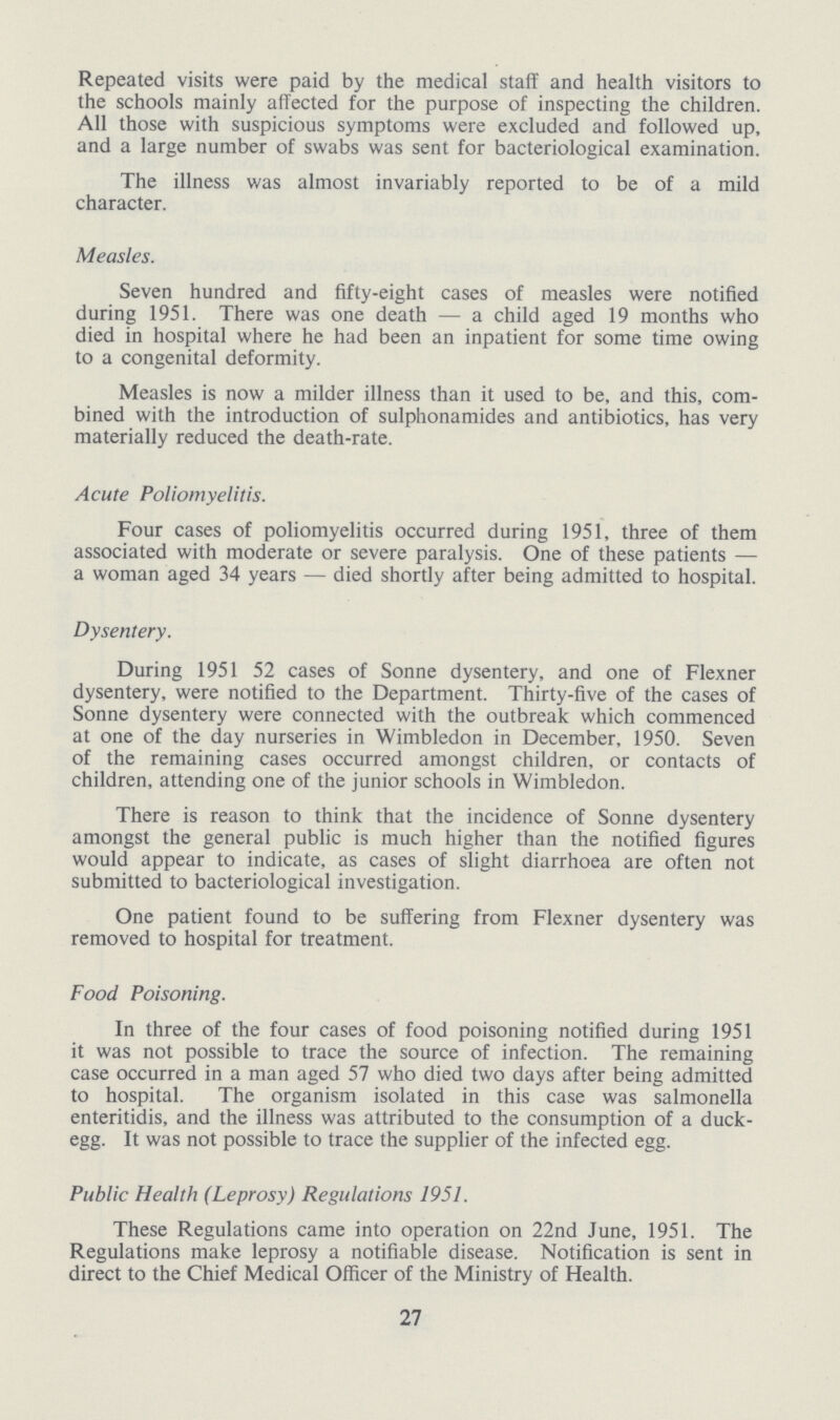 Repeated visits were paid by the medical staff and health visitors to the schools mainly affected for the purpose of inspecting the children. All those with suspicious symptoms were excluded and followed up, and a large number of swabs was sent for bacteriological examination. The illness was almost invariably reported to be of a mild character. Measles. Seven hundred and fifty-eight cases of measles were notified during 1951. There was one death — a child aged 19 months who died in hospital where he had been an inpatient for some time owing to a congenital deformity. Measles is now a milder illness than it used to be, and this, com bined with the introduction of sulphonamides and antibiotics, has very materially reduced the death-rate. Acute Poliomyelitis. Four cases of poliomyelitis occurred during 1951, three of them associated with moderate or severe paralysis. One of these patients — a woman aged 34 years — died shortly after being admitted to hospital. Dysentery. During 1951 52 cases of Sonne dysentery, and one of Flexner dysentery, were notified to the Department. Thirty-five of the cases of Sonne dysentery were connected with the outbreak which commenced at one of the day nurseries in Wimbledon in December, 1950. Seven of the remaining cases occurred amongst children, or contacts of children, attending one of the junior schools in Wimbledon. There is reason to think that the incidence of Sonne dysentery amongst the general public is much higher than the notified figures would appear to indicate, as cases of slight diarrhoea are often not submitted to bacteriological investigation. One patient found to be suffering from Flexner dysentery was removed to hospital for treatment. Food Poisoning. In three of the four cases of food poisoning notified during 1951 it was not possible to trace the source of infection. The remaining case occurred in a man aged 57 who died two days after being admitted to hospital. The organism isolated in this case was salmonella enteritidis, and the illness was attributed to the consumption of a duck egg. It was not possible to trace the supplier of the infected egg. Public Health (Leprosy) Regulations 1951. These Regulations came into operation on 22nd June, 1951. The Regulations make leprosy a notifiable disease. Notification is sent in direct to the Chief Medical Officer of the Ministry of Health. 27