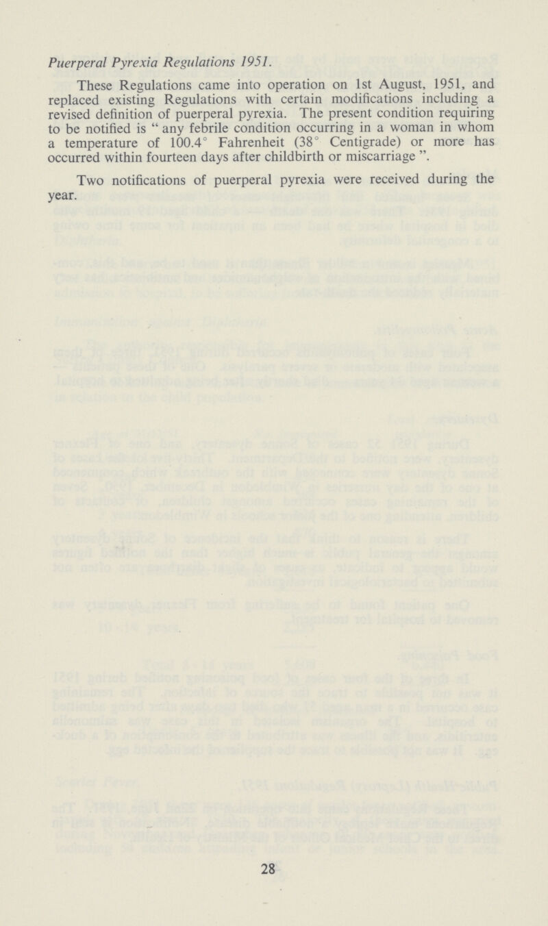 Puerperal Pyrexia Regulations 1951. These Regulations came into operation on 1st August, 1951, and replaced existing Regulations with certain modifications including a revised definition of puerperal pyrexia. The present condition requiring to be notified is any febrile condition occurring in a woman in whom a temperature of 100.4° Fahrenheit (38° Centigrade) or more has occurred within fourteen days after childbirth or miscarriage. Two notifications of puerperal pyrexia were received during the year. 28