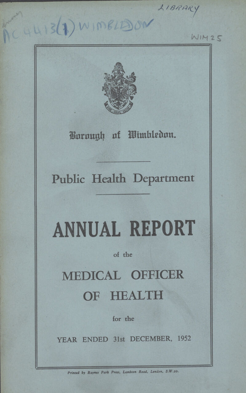 LIBRARY WIM 25 Borough of Wimbledon. Public Health Department ANNUAL REPORT of the MEDICAL OFFICER OF HEALTH for the YEAR ENDED 31st DECEMBER, 1952 Printtd by Raynes Park Press, Lambton Road, London, S.W.20.