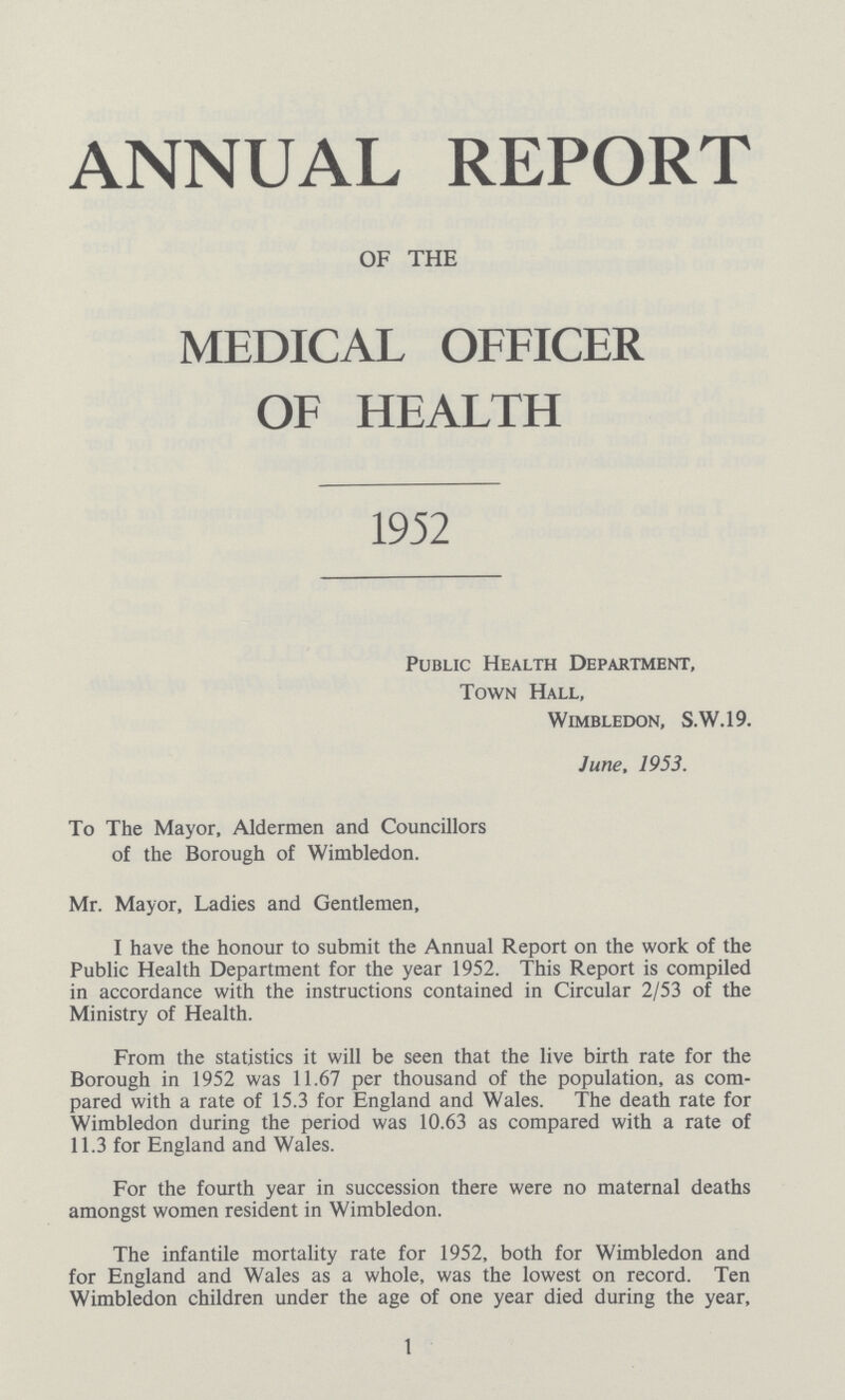 ANNUAL REPORT OF THE MEDICAL OFFICER OF HEALLH 1952 Public Health Department, Town Hall, Wimbledon, S.W.19. June, 1953. To The Mayor, Aldermen and Councillors of the Borough of Wimbledon. Mr. Mayor, Ladies and Gentlemen, I have the honour to submit the Annual Report on the work of the Public Health Department for the year 1952. This Report is compiled in accordance with the instructions contained in Circular 2/53 of the Ministry of Health. From the statistics it will be seen that the live birth rate for the Borough in 1952 was 11.67 per thousand of the population, as com pared with a rate of 15.3 for England and Wales. The death rate for Wimbledon during the period was 10.63 as compared with a rate of 11.3 for England and Wales. For the fourth year in succession there were no maternal deaths amongst women resident in Wimbledon. The infantile mortality rate for 1952, both for Wimbledon and for England and Wales as a whole, was the lowest on record. Ten Wimbledon children under the age of one year died during the year, 1