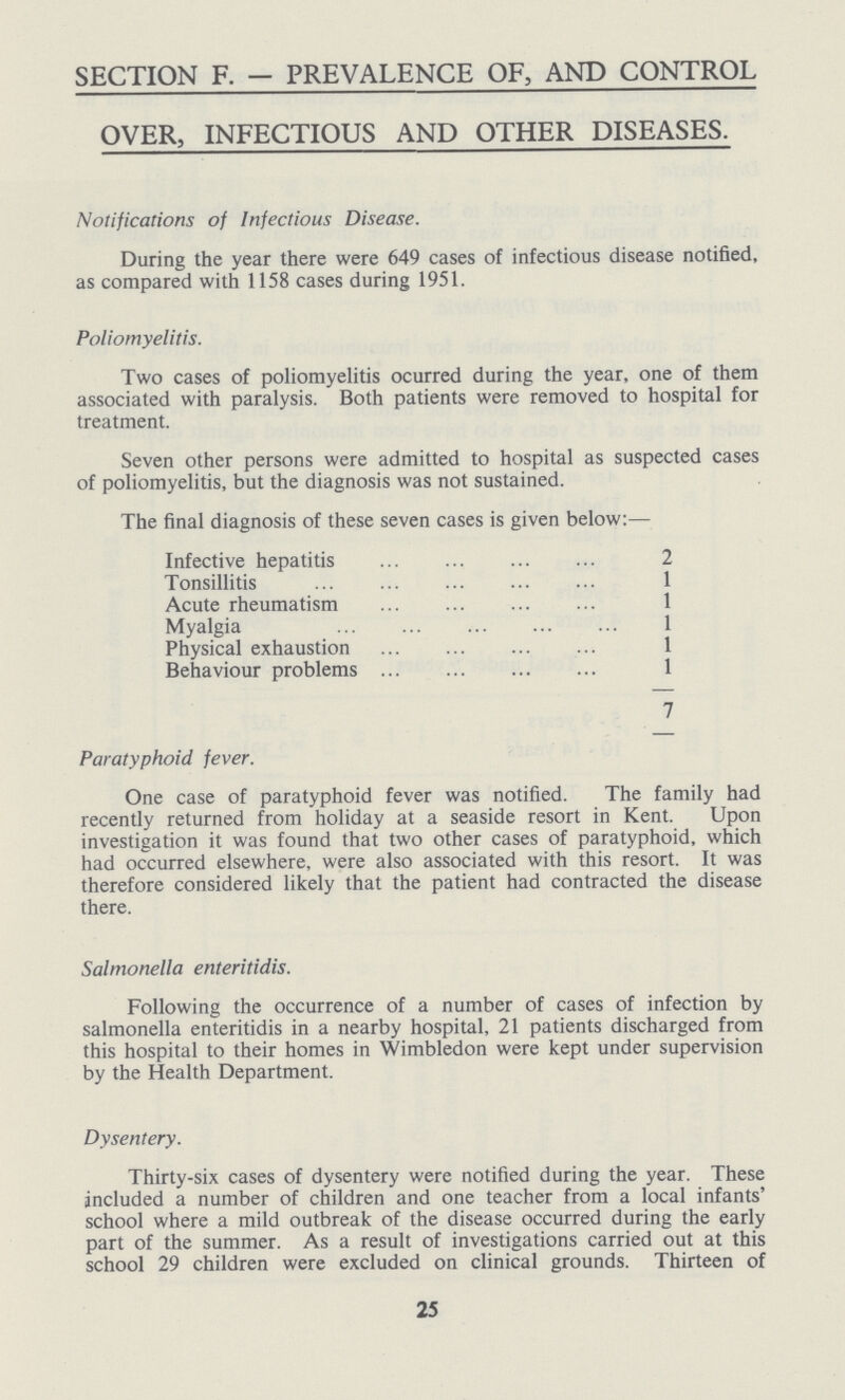 SECTION F. — PREVALENCE OF, AND CONTROL OVER, INFECTIOUS AND OTHER DISEASES. Notifications of Infectious Disease. During the year there were 649 cases of infectious disease notified, as compared with 1158 cases during 1951. Poliomyelitis. Two cases of poliomyelitis ocurred during the year, one of them associated with paralysis. Both patients were removed to hospital for treatment. Seven other persons were admitted to hospital as suspected cases of poliomyelitis, but the diagnosis was not sustained. The final diagnosis of these seven cases is given below:— Infective hepatitis 2 Tonsillitis 1 Acute rheumatism 1 Myalgia 1 Physical exhaustion 1 Behaviour problems 1 7 Paratyphoid fever. One case of paratyphoid fever was notified. The family had recently returned from holiday at a seaside resort in Kent. Upon investigation it was found that two other cases of paratyphoid, which had occurred elsewhere, were also associated with this resort. It was therefore considered likely that the patient had contracted the disease there. Salmonella enteritidis. Following the occurrence of a number of cases of infection by salmonella enteritidis in a nearby hospital, 21 patients discharged from this hospital to their homes in Wimbledon were kept under supervision by the Health Department. Dysentery. Thirty-six cases of dysentery were notified during the year. These included a number of children and one teacher from a local infants' school where a mild outbreak of the disease occurred during the early part of the summer. As a result of investigations carried out at this school 29 children were excluded on clinical grounds. Thirteen of 25