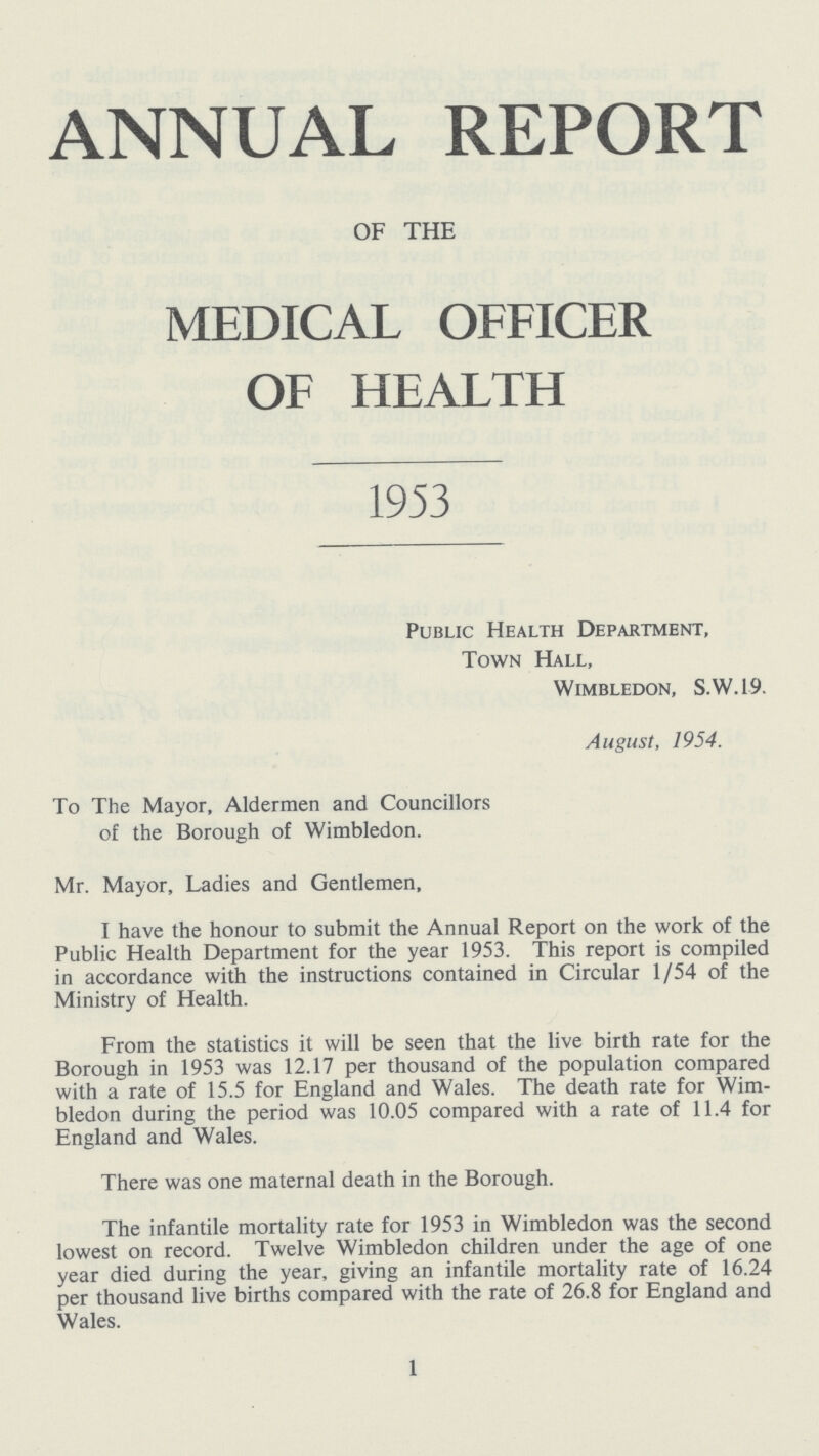 ANNUAL REPORT OF THE MEDICAL OFFICER OF HEALTH 1953 Public Health Department, Town Hall, Wimbledon, S.W.19. August, 1954. To The Mayor, Aldermen and Councillors of the Borough of Wimbledon. Mr. Mayor, Ladies and Gentlemen, I have the honour to submit the Annual Report on the work of the Public Health Department for the year 1953. This report is compiled in accordance with the instructions contained in Circular 1/54 of the Ministry of Health. From the statistics it will be seen that the live birth rate for the Borough in 1953 was 12.17 per thousand of the population compared with a rate of 15.5 for England and Wales. The death rate for Wim bledon during the period was 10.05 compared with a rate of 11.4 for England and Wales. There was one maternal death in the Borough. The infantile mortality rate for 1953 in Wimbledon was the second lowest on record. Twelve Wimbledon children under the age of one year died during the year, giving an infantile mortality rate of 16.24 per thousand live births compared with the rate of 26.8 for England and Wales. 1