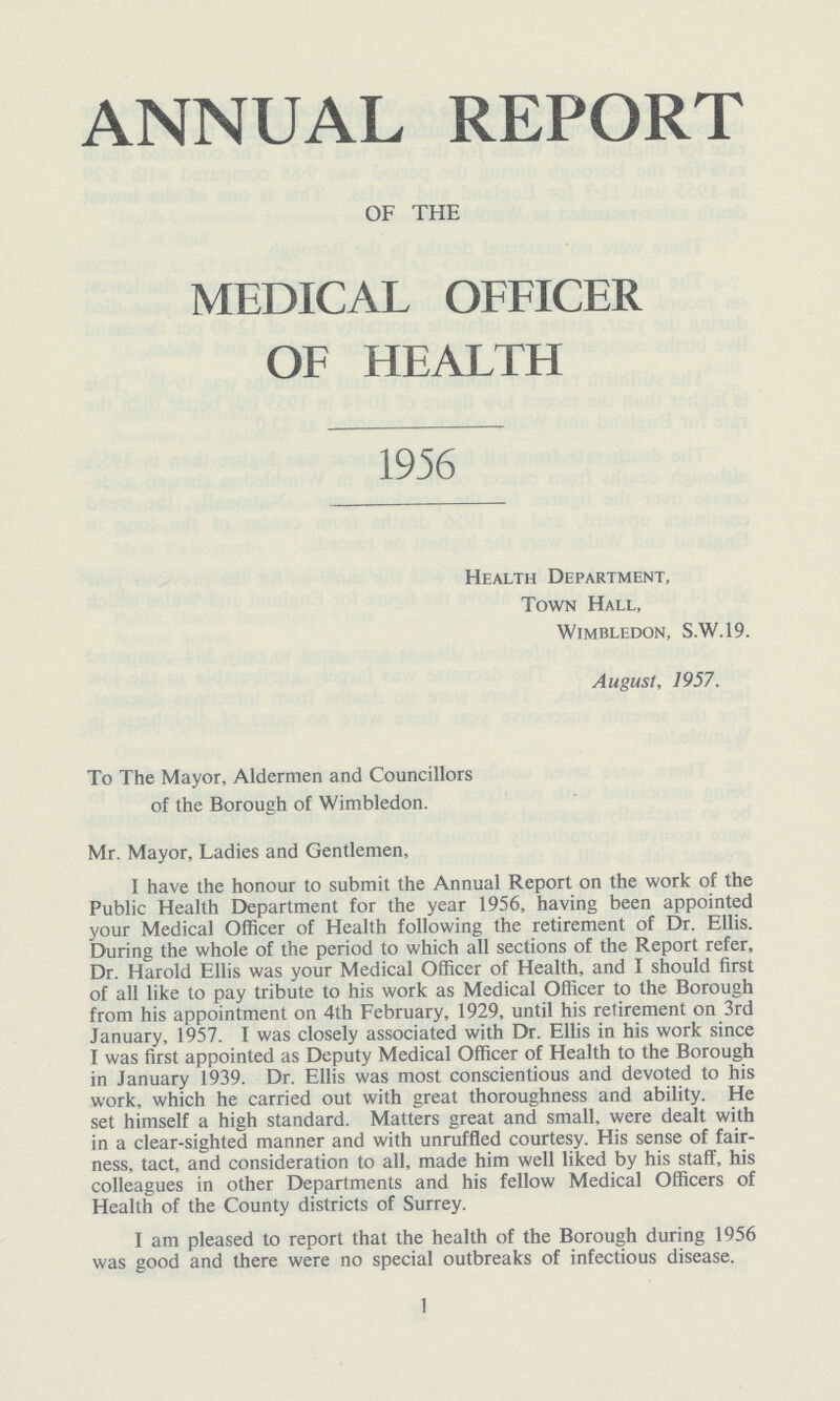 ANNUAL REPORT OF THE MEDICAL OFFICER OF HEALTH 1956 Health Department, Town Hall, Wimbledon, S.W.19. August, 1957. To The Mayor, Aldermen and Councillors of the Borough of Wimbledon. Mr. Mayor, Ladies and Gentlemen, I have the honour to submit the Annual Report on the work of the Public Health Department for the year 1956, having been appointed your Medical Officer of Health following the retirement of Dr. Ellis. During the whole of the period to which all sections of the Report refer, Dr. Harold Ellis was your Medical Officer of Health, and I should first of all like to pay tribute to his work as Medical Officer to the Borough from his appointment on 4th February, 1929, until his retirement on 3rd January, 1957. I was closely associated with Dr. Ellis in his work since I was first appointed as Deputy Medical Officer of Health to the Borough in January 1939. Dr. Ellis was most conscientious and devoted to his work, which he carried out with great thoroughness and ability. He set himself a high standard. Matters great and small, were dealt with in a clear-sighted manner and with unruffled courtesy. His sense of fair ness, tact, and consideration to all, made him well liked by his staff, his colleagues in other Departments and his fellow Medical Officers of Health of the County districts of Surrey. I am pleased to report that the health of the Borough during 1956 was good and there were no special outbreaks of infectious disease. 1