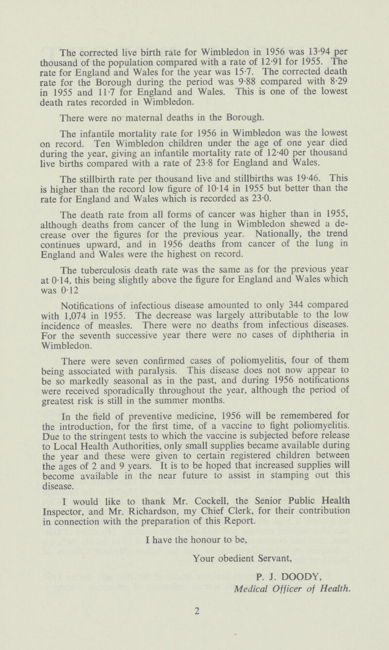 The corrected live birth rate for Wimbledon in 1956 was 13.94 per thousand of the population compared with a rate of 12.91 for 1955. The rate for England and Wales for the year was 15.7. The corrected death rate for the Borough during the period was 9.88 compared with 8.29 in 1955 and 11.7 for England and Wales. This is one of the lowest death rates recorded in Wimbledon. There were no maternal deaths in the Borough. The infantile mortality rate for 1956 in Wimbledon was the lowest on record. Ten Wimbledon children under the age of one year died during the year, giving an infantile mortality rate of 12.40 per thousand live births compared with a rate of 23.8 for England and Wales. The stillbirth rate per thousand live and stillbirths was 19.46. This is higher than the record low figure of 10.14 in 1955 but better than the rate for England and Wales which is recorded as 23.0. The death rate from all forms of cancer was higher than in 1955, although deaths from cancer of the lung in Wimbledon shewed a de crease over the figures for the previous year. Nationally, the trend continues upward, and in 1956 deaths from cancer of the lung in England and Wales were the highest on record. The tuberculosis death rate was the same as for the previous year at 0.14, this being slightly above the figure for England and Wales which was 0.12 Notifications of infectious disease amounted to only 344 compared with 1,074 in 1955. The decrease was largely attributable to the low incidence of measles. There were no deaths from infectious diseases. For the seventh successive year there were no cases of diphtheria in Wimbledon. There were seven confirmed cases of poliomyelitis, four of them being associated with paralysis. This disease does not now appear to be so markedly seasonal as in the past, and during 1956 notifications were received sporadically throughout the year, although the period of greatest risk is still in the summer months. In the field of preventive medicine, 1956 will be remembered for the introduction, for the first time, of a vaccine to fight poliomyelitis. Due to the stringent tests to which the vaccine is subjected before release to Local Health Authorities, only small supplies became available during the year and these were given to certain registered children between the ages of 2 and 9 years. It is to be hoped that increased supplies will become available in the near future to assist in stamping out this disease. I would like to thank Mr. Cockell, the Senior Public Health Inspector, and Mr. Richardson, my Chief Clerk, for their contribution in connection with the preparation of this Report. I have the honour to be, Your obedient Servant, P. J. DOODY, Medical Officer of Health. 2