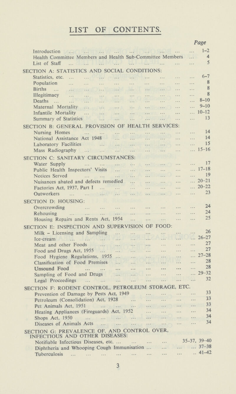 LIST OF CONTENTS. Page Introduction 1-2 Health Committee Members and Health Sub-Committee Members 4 List of Staff 5 SECTION A: STATISTICS AND SOCIAL CONDITIONS: Statistics, etc 6-7 Population 8 Births 8 Illegitimacy 8 Deaths 8-10 Maternal Mortality 9-10 Infantile Mortality 10-12 Summary of Statistics 13 SECTION B: GENERAL PROVISION OF HEALTH SERVICES: Nursing Homes 14 National Assistance Act 1948 14 Laboratory Facilities 15 Mass Radiography 15-16 SECTION C: SANITARY CIRCUMSTANCES: Water Supply 17 Public Health Inspectors' Visits 17-18 Notices Served 19 Nuisances abated and defects remedied 20-21 Factories Act, 1937, Part I 20-22 Outworkers 23 SECTION D. HOUSING: Overcrowding 24 Rehousing 24 Housing Repairs and Rents Act, 1954 25 SECTION E: INSPECTION AND SUPERVISION OF FOOD: Milk - Licensing and Sampling 26 Ice-cream 26-27 Meat and other Foods 27 Food and Drugs Act, 1955 27 Food Hygiene Regulations, 1955 27-28 Classification of Food Premises 28 Unsound Food 28 Sampling of Food and Drugs 29-32 Legal Proceedings 32 SECTION F: RODENT CONTROL, PETROLEUM STORAGE, ETC. Prevention of Damage by Pests Act, 1949 33 Petroleum (Consolidation) Act, 1928 33 Pet Animals Act, 1951 33 Heating Appliances (Fireguards) Act, 1952 34 Shops Act, 1950 34 Diseases of Animals Acts 34 SECTION G: PREVALENCE OF, AND CONTROL OVER, INFECTIOUS AND OTHER DISEASES: Notifiable Infectious Diseases, etc. 35-37, 39-40 Diphtheria and Whooping Cough Immunisation 37-38 Tuberculosis 41-42 3