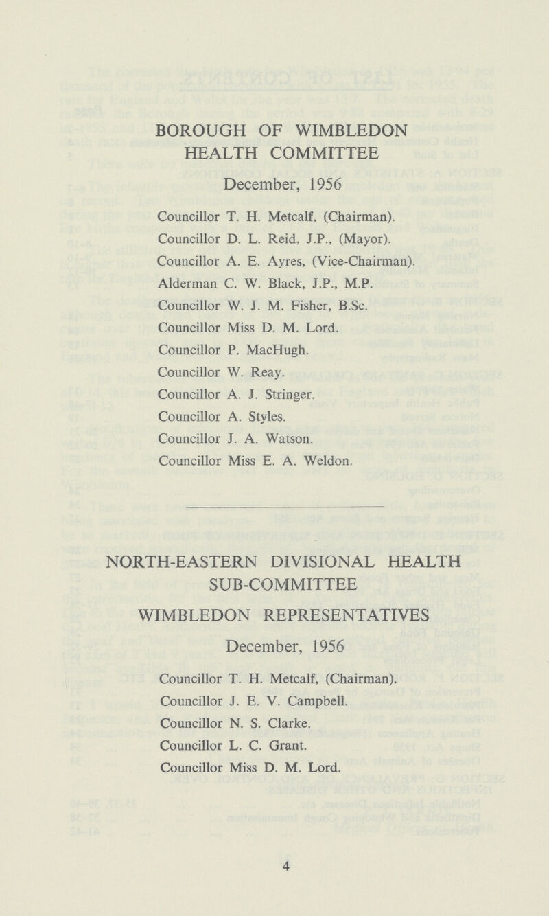 BOROUGH OF WIMBLEDON HEALTH COMMITTEE December, 1956 Councillor T. H. Metcalf, (Chairman). Councillor D. L. Reid, J.P., (Mayor). Councillor A. E. Ayres, (Vice-Chairman). Alderman C. W. Black, J.P., M.P. Councillor W. J. M. Fisher, B.Sc. Councillor Miss D. M. Lord. Councillor P. MacHugh. Councillor W. Reay. Councillor A. J. Stringer. Councillor A. Styles. Councillor J. A. Watson. Councillor Miss E. A. Weldon. NORTH-EASTERN DIVISIONAL HEALTH SUB-COMMITTEE WIMBLEDON REPRESENTATIVES December, 1956 Councillor T. H. Metcalf, (Chairman). Councillor J. E. V. Campbell. Councillor N. S. Clarke. Councillor L. C. Grant. Councillor Miss D. M. Lord. 4