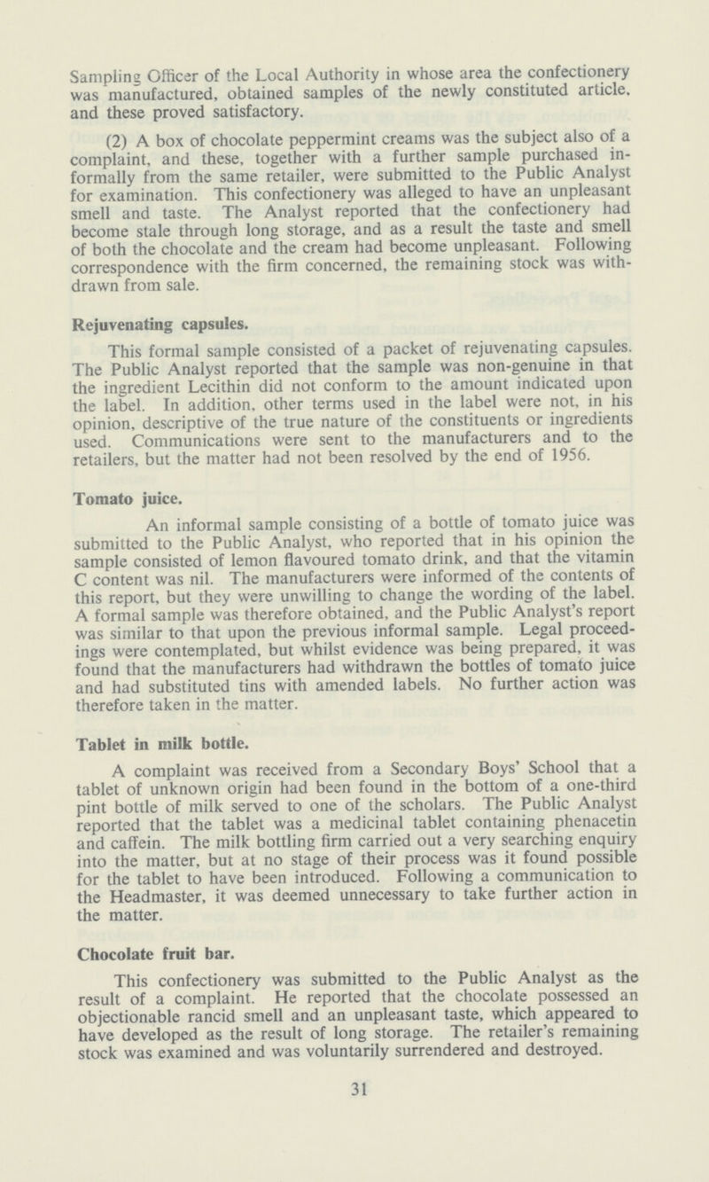 Sampling Officer of the Local Authority in whose area the confectionery was manufactured, obtained samples of the newly constituted article, and these proved satisfactory. (2) A box of chocolate peppermint creams was the subject also of a complaint, and these, together with a further sample purchased in formally from the same retailer, were submitted to the Public Analyst for examination. This confectionery was alleged to have an unpleasant smell and taste. The Analyst reported that the confectionery had become stale through long storage, and as a result the taste and smell of both the chocolate and the cream had become unpleasant. Following correspondence with the firm concerned, the remaining stock was with drawn from sale. Rejuvenating capsules. This formal sample consisted of a packet of rejuvenating capsules. The Public Analyst reported that the sample was non-genuine in that the ingredient Lecithin did not conform to the amount indicated upon the label. In addition, other terms used in the label were not, in his opinion, descriptive of the true nature of the constituents or ingredients used. Communications were sent to the manufacturers and to the retailers, but the matter had not been resolved by the end of 1956. Tomato juice. An informal sample consisting of a bottle of tomato juice was submitted to the Public Analyst, who reported that in his opinion the sample consisted of lemon flavoured tomato drink, and that the vitamin C content was nil. The manufacturers were informed of the contents of this report, but they were unwilling to change the wording of the label. A formal sample was therefore obtained, and the Public Analyst's report was similar to that upon the previous informal sample. Legal proceed ings were contemplated, but whilst evidence was being prepared, it was found that the manufacturers had withdrawn the bottles of tomato juice and had substituted tins with amended labels. No further action was therefore taken in the matter. Tablet in milk bottle. A complaint was received from a Secondary Boys' School that a tablet of unknown origin had been found in the bottom of a one-third pint bottle of milk served to one of the scholars. The Public Analyst reported that the tablet was a medicinal tablet containing phenacetin and caffein. The milk bottling firm carried out a very searching enquiry into the matter, but at no stage of their process was it found possible for the tablet to have been introduced. Following a communication to the Headmaster, it was deemed unnecessary to take further action in the matter. Chocolate fruit bar. This confectionery was submitted to the Public Analyst as the result of a complaint. He reported that the chocolate possessed an objectionable rancid smell and an unpleasant taste, which appeared to have developed as the result of long storage. The retailer's remaining stock was examined and was voluntarily surrendered and destroyed. 31