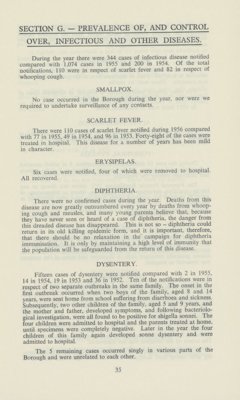SECTION G. — PREVALENCE OF, AND CONTROL OVER, INFECTIOUS AND OTHER DISEASES. During the year there were 344 cases of infectious disease notified compared with 1,074 cases in 1955 and 200 in 1954. Of the total notifications, 110 were in respect of scarlet fever and 82 in respect of whooping cough. SMALLPOX. No case occurred in the Borough during the year, nor were we required to undertake surveillance of any contacts. SCARLET FEVER. There were 110 cases of scarlet fever notified during 1956 compared with 77 in 1955, 49 in 1954, and 96 in 1953. Forty-eight of the cases were treated in hospital. This disease for a number of years has been mild in character. ERYSIPELAS. Six cases were notified, four of which were removed to hospital. All recovered. DIPHTHERIA. There were no confirmed cases during the year. Deaths from this disease are now greatly outnumbered every year by deaths from whoop ing cough and measles, and many young parents believe that, because they have never seen or heard of a case of diphtheria, the danger from this dreaded disease has disappeared. This is not so - diphtheria could return in its old killing epidemic form, and it is important, therefore, that there should be no relaxation in the campaign for diphtheria immunisation. It is only by maintaining a high level of immunity that the population will be safeguarded from the return of this disease. DYSENTERY. Fifteen cases of dysentery were notified compared with 2 in 1955, 14 in 1954, 19 in 1953 and 36 in 1952. Ten of the notifications were in respect of two separate outbreaks in the same family. The onset in the first outbreak occurred when two boys of the family, aged 8 and 14 years, were sent home from school suffering from diarrhoea and sickness. Subsequently, two other children of the family, aged 5 and 9 years, and the mother and father, developed symptoms, and following bacteriolo gical investigation, were all found to be positive for shigella sonnei. The four children were admitted to hospital and the parents treated at home, until specimens were completely negative. Later in the year the four children of this family again developed sonne dysentery and were admitted to hospital. The 5 remaining cases occurred singly in various parts of the Borough and were unrelated to each other. 35