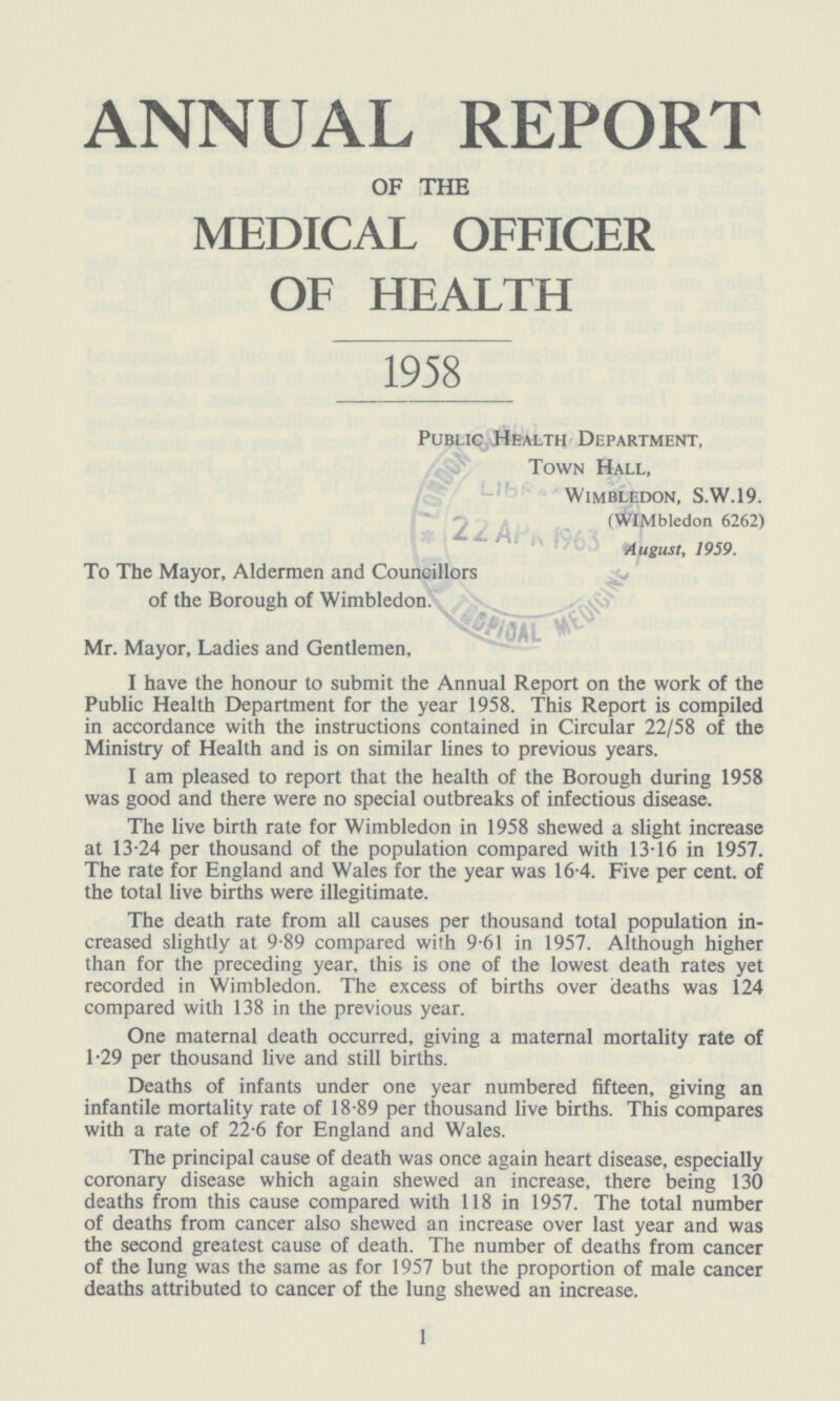 ANNUAL REPORT OF THE MEDICAL OFFICER OF HEALTH 1958 Public Health Department, Town Hall, Wimbledon, S.W.19. (WIMbledon 6262) August, 1959. To The Mayor, Aldermen and Councillors of the Borough of Wimbledon. Mr. Mayor, Ladies and Gentlemen, I have the honour to submit the Annual Report on the work of the Public Health Department for the year 1958. This Report is compiled in accordance with the instructions contained in Circular 22/58 of the Ministry of Health and is on similar lines to previous years. I am pleased to report that the health of the Borough during 1958 was good and there were no special outbreaks of infectious disease. The live birth rate for Wimbledon in 1958 shewed a slight increase at 13.24 per thousand of the population compared with 13.16 in 1957. The rate for England and Wales for the year was 16.4. Five per cent. of the total live births were illegitimate. The death rate from all causes per thousand total population in creased slightly at 9.89 compared with 9.61 in 1957. Although higher than for the preceding year, this is one of the lowest death rates yet recorded in Wimbledon. The excess of births over deaths was 124 compared with 138 in the previous year. One maternal death occurred, giving a maternal mortality rate of 1.29 per thousand live and still births. Deaths of infants under one year numbered fifteen, giving an infantile mortality rate of 18.89 per thousand live births. This compares with a rate of 22.6 for England and Wales. The principal cause of death was once again heart disease, especially coronary disease which again shewed an increase, there being 130 deaths from this cause compared with 118 in 1957. The total number of deaths from cancer also shewed an increase over last year and was the second greatest cause of death. The number of deaths from cancer of the lung was the same as for 1957 but the proportion of male cancer deaths attributed to cancer of the lung shewed an increase. 1
