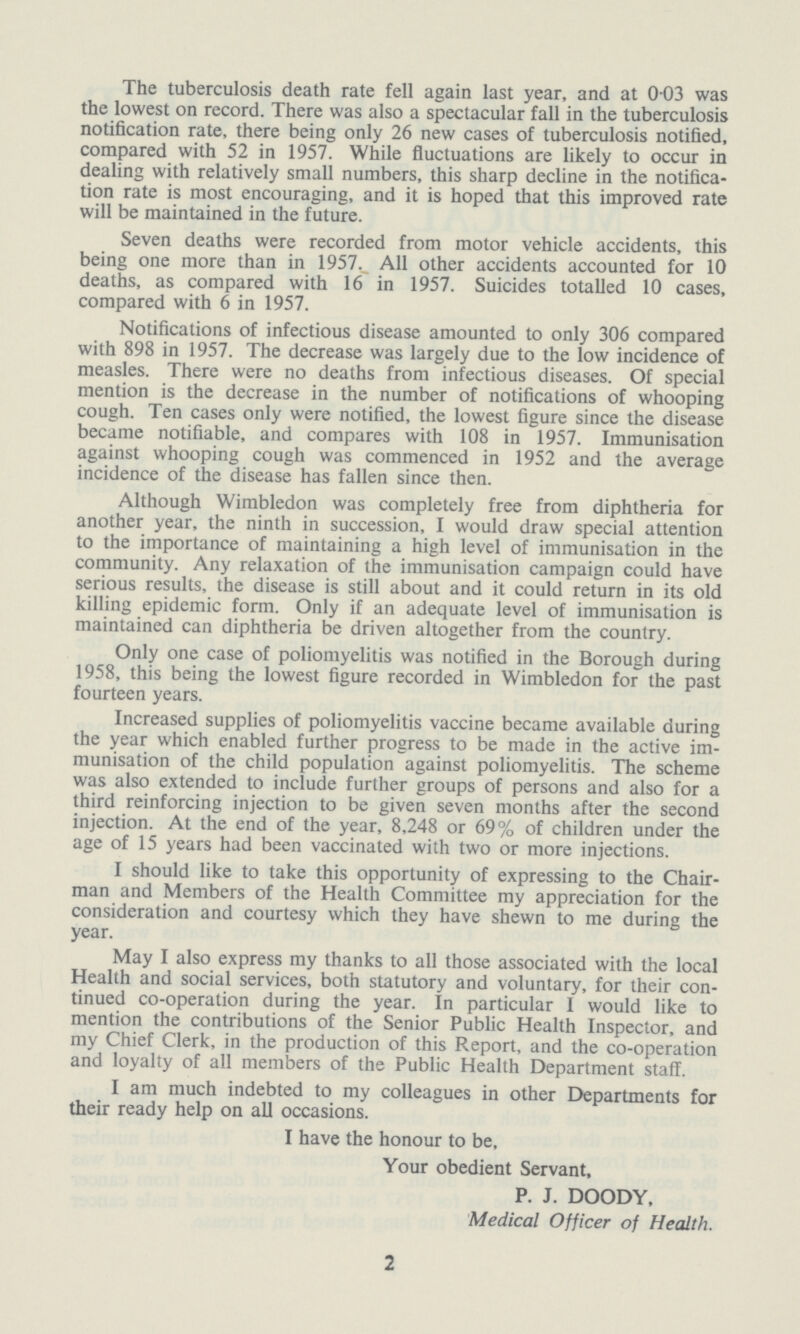 The tuberculosis death rate fell again last year, and at 0.03 was the lowest on record. There was also a spectacular fall in the tuberculosis notification rate, there being only 26 new cases of tuberculosis notified, compared with 52 in 1957. While fluctuations are likely to occur in dealing with relatively small numbers, this sharp decline in the notifica tion rate is most encouraging, and it is hoped that this improved rate will be maintained in the future. Seven deaths were recorded from motor vehicle accidents, this being one more than in 1957. All other accidents accounted for 10 deaths, as compared with 16 in 1957. Suicides totalled 10 cases, compared with 6 in 1957. Notifications of infectious disease amounted to only 306 compared with 898 in 1957. The decrease was largely due to the low incidence of measles. There were no deaths from infectious diseases. Of special mention is the decrease in the number of notifications of whooping cough. Ten cases only were notified, the lowest figure since the disease became notifiable, and compares with 108 in 1957. Immunisation against whooping cough was commenced in 1952 and the average incidence of the disease has fallen since then. Although Wimbledon was completely free from diphtheria for another year, the ninth in succession, I would draw special attention to the importance of maintaining a high level of immunisation in the community. Any relaxation of the immunisation campaign could have serious results, the disease is still about and it could return in its old killing epidemic form. Only if an adequate level of immunisation is maintained can diphtheria be driven altogether from the country. Only one case of poliomyelitis was notified in the Borough during 1958, this being the lowest figure recorded in Wimbledon for the past fourteen years. Increased supplies of poliomyelitis vaccine became available during the year which enabled further progress to be made in the active im munisation of the child population against poliomyelitis. The scheme was also extended to include further groups of persons and also for a third reinforcing injection to be given seven months after the second injection. At the end of the year, 8,248 or 69% of children under the age of 15 years had been vaccinated with two or more injections. I should like to take this opportunity of expressing to the Chair man and Members of the Health Committee my appreciation for the consideration and courtesy which they have shewn to me during the year. May I also express my thanks to all those associated with the local Health and social services, both statutory and voluntary, for their con tinued co-operation during the year. In particular I would like to mention the contributions of the Senior Public Health Inspector, and my Chief Clerk, in the production of this Report, and the co-operation and loyalty of all members of the Public Health Department staff. I am much indebted to my colleagues in other Departments for their ready help on all occasions. I have the honour to be, Your obedient Servant, P. J. DOODY, Medical Officer of Health. 2