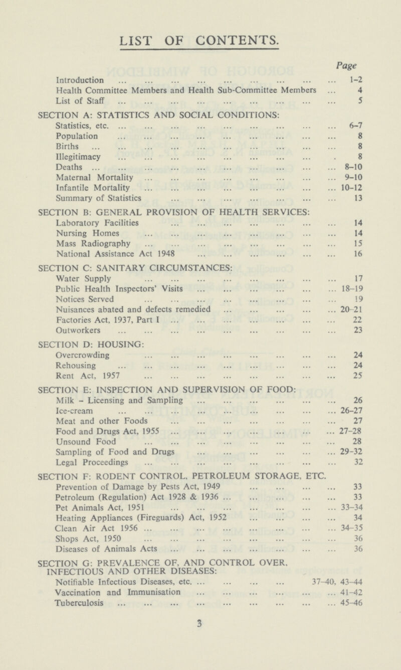 LIST OF CONTENTS. Page Introduction 1-2 Health Committee Members and Health Sub-Committee Members 4 List of Staff 5 SECTION A: STATISTICS AND SOCIAL CONDITIONS: Statistics, etc 6-7 Population 8 Births 8 Illegitimacy 8 Deaths 8-10 Maternal Mortality 9-10 Infantile Mortality 10-12 Summary of Statistics 13 SECTION B: GENERAL PROVISION OF HEALTH SERVICES: Laboratory Facilities 14 Nursing Homes 14 Mass Radiography 15 National Assistance Act 1948 16 SECTION C: SANITARY CIRCUMSTANCES: Water Supply 17 Public Health Inspectors' Visits 18-19 Notices Served 19 Nuisances abated and defects remedied 20-21 Factories Act, 1937, Part I 22 Outworkers 23 SECTION D: HOUSING: Overcrowding 24 Rehousing 24 Rent Act, 1957 25 SECTION E: INSPECTION AND SUPERVISION OF FOOD: Milk - Licensing and Sampling 26 Ice-cream 26-27 Meat and other Foods 27 Food and Drugs Act, 1955 27-28 Unsound Food 28 Sampling of Food and Drugs 29-32 Legal Proceedings 32 SECTION F: RODENT CONTROL, PETROLEUM STORAGE, ETC. Prevention of Damage by Pests Act, 1949 33 Petroleum (Regulation) Act 1928 & 1936 33 Pet Animals Act, 1951 33-34 Heating Appliances (Fireguards) Act, 1952 34 Clean Air Act 1956 34-35 Shops Act, 1950 36 Diseases of Animals Acts 36 SECTION G. PREVALENCE OF, AND CONTROL OVER, INFECTIOUS AND OTHER DISEASES: Notifiable Infectious Diseases, etc. 37-40, 43-44 Vaccination and Immunisation 41-42 Tuberculosis 45-46 3