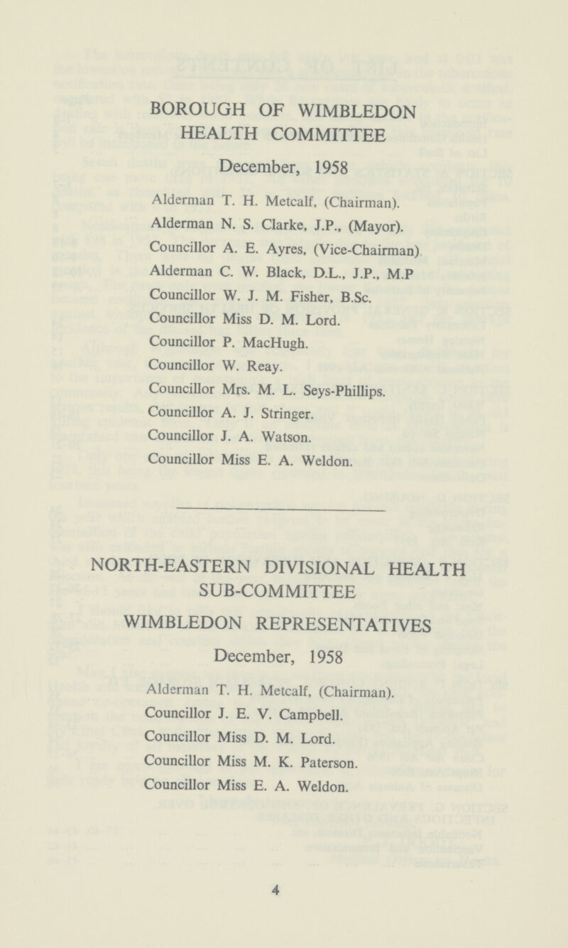 BOROUGH OF WIMBLEDON HEALTH COMMITTEE December, 1958 Alderman T. H. Metcalf, (Chairman). Alderman N. S. Clarke, J.P., (Mayor). Councillor A. E. Ayres, (Vice-Chairman) Alderman C. W. Black, D.L., J.P., M.P Councillor W. J. M. Fisher, B.Sc. Councillor Miss D. M. Lord. Councillor P. MacHugh. Councillor W. Reay. Councillor Mrs. M. L. Seys-Phillips. Councillor A. J. Stringer. Councillor J. A. Watson. Councillor Miss E. A. Weldon. NORTH-EASTERN DIVISIONAL HEALTH SUB-COMMITTEE WIMBLEDON REPRESENTATIVES December, 1958 Alderman T. H. Metcalf, (Chairman). Councillor J. E. V. Campbell. Councillor Miss D. M. Lord. Councillor Miss M. K. Paterson. Councillor Miss E. A. Weldon. 4