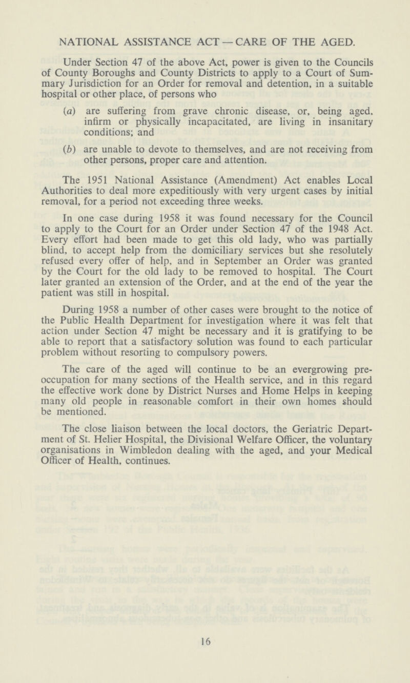 NATIONAL ASSISTANCE ACT — CARE OF THE AGED. Under Section 47 of the above Act, power is given to the Councils of County Boroughs and County Districts to apply to a Court of Sum mary Jurisdiction for an Order for removal and detention, in a suitable hospital or other place, of persons who (a) are suffering from grave chronic disease, or, being aged. infirm or physically incapacitated, are living in insanitary conditions; and (b) are unable to devote to themselves, and are not receiving from other persons, proper care and attention. The 1951 National Assistance (Amendment) Act enables Local Authorities to deal more expeditiously with very urgent cases by initial removal, for a period not exceeding three weeks. In one case during 1958 it was found necessary for the Council to apply to the Court for an Order under Section 47 of the 1948 Act. Every effort had been made to get this old lady, who was partially blind, to accept help from the domiciliary services but she resolutely refused every offer of help, and in September an Order was granted by the Court for the old lady to be removed to hospital. The Court later granted an extension of the Order, and at the end of the year the patient was still in hospital. During 1958 a number of other cases were brought to the notice of the Public Health Department for investigation where it was felt that action under Section 47 might be necessary and it is gratifying to be able to report that a satisfactory solution was found to each particular problem without resorting to compulsory powers. The care of the aged will continue to be an evergrowing pre occupation for many sections of the Health service, and in this regard the effective work done by District Nurses and Home Helps in keeping many old people in reasonable comfort in their own homes should be mentioned. The close liaison between the local doctors, the Geriatric Depart ment of St. Helier Hospital, the Divisional Welfare Officer, the voluntary organisations in Wimbledon dealing with the aged, and your Medical Officer of Health, continues. 16