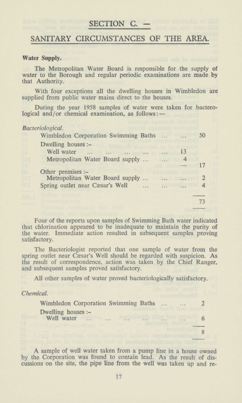 SECTION C. — SANITARY CIRCUMSTANCES OF THE AREA. Water Supply. The Metropolitan Water Board is responsible for the supply of water to the Borough and regular periodic examinations are made by that Authority. With four exceptions all the dwelling houses in Wimbledon are supplied from public water mains direct to the houses. During the year 1958 samples of water were taken for bactero logical and/or chemical examination, as follows: — Bacteriological. Wimbledon Corporation Swimming Baths 50 Dwelling houses : Well water 13 Metropolitan Water Board supply 4 17 Other premises :- Metropolitan Water Board supply 2 Spring outlet near Caesar's Well 4 73 Four of the reports upon samples of Swimming Bath water indicated that chlorination appeared to be inadequate to maintain the purity of the water. Immediate action resulted in subsequent samples proving satisfactory. The Bacteriologist reported that one sample of water from the spring outlet near Caesar's Well should be regarded with suspicion. As the result of correspondence, action was taken by the Chief Ranger, and subsequent samples proved satisfactory. All other samples of water proved bacteriologically satisfactory. Chemical. Wimbledon Corporation Swimming Baths 2 Dwelling houses : Well water 6 8 A sample of well water taken from a pump line in a house owned by the Corporation was found to contain lead. As the result of dis cussions on the site, the pipe line from the well was taken up and re- 17
