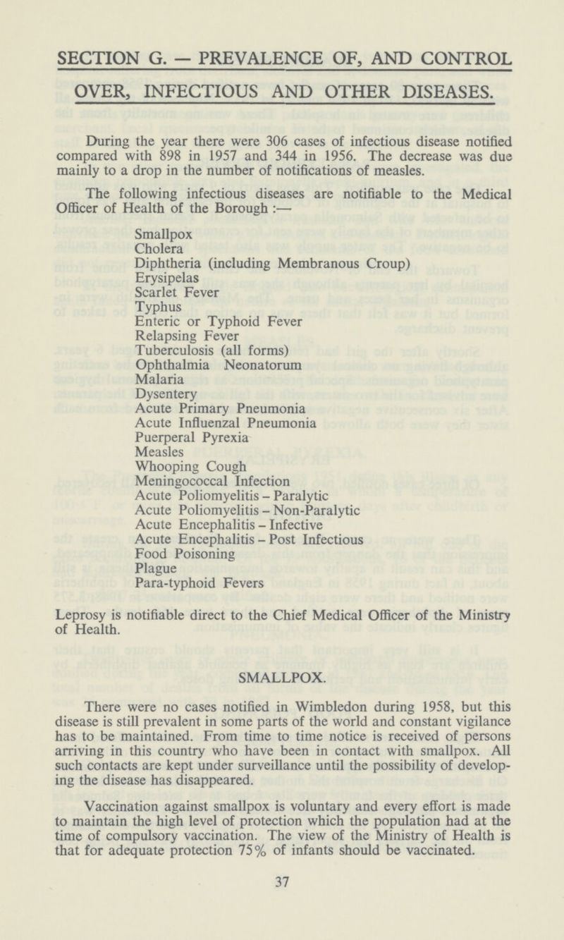 SECTION G. — PREVALENCE OF, AND CONTROL OVER, INFECTIOUS AND OTHER DISEASES. During the year there were 306 cases of infectious disease notified compared with 898 in 1957 and 344 in 1956. The decrease was due mainly to a drop in the number of notifications of measles. The following infectious diseases are notifiable to the Medical Officer of Health of the Borough:— Smallpox Cholera Diphtheria (including Membranous Croup) Erysipelas Scarlet Fever Typhus Enteric or Typhoid Fever Relapsing Fever Tuberculosis (all forms) Ophthalmia Neonatorum Malaria Dysentery Acute Primary Pneumonia Acute Influenzal Pneumonia Puerperal Pyrexia Measles Whooping Cough Meningococcal Infection Acute Poliomyelitis - Paralytic Acute Poliomyelitis - Non-Paralytic Acute Encephalitis - Infective Acute Encephalitis - Post Infectious Food Poisoning Plague Para-typhoid Fevers Leprosy is notifiable direct to the Chief Medical Officer of the Ministry of Health. SMALLPOX. There were no cases notified in Wimbledon during 1958, but this disease is still prevalent in some parts of the world and constant vigilance has to be maintained. From time to time notice is received of persons arriving in this country who have been in contact with smallpox. All such contacts are kept under surveillance until the possibility of develop ing the disease has disappeared. Vaccination against smallpox is voluntary and every effort is made to maintain the high level of protection which the population had at the time of compulsory vaccination. The view of the Ministry of Health is that for adequate protection 75% of infants should be vaccinated. 37