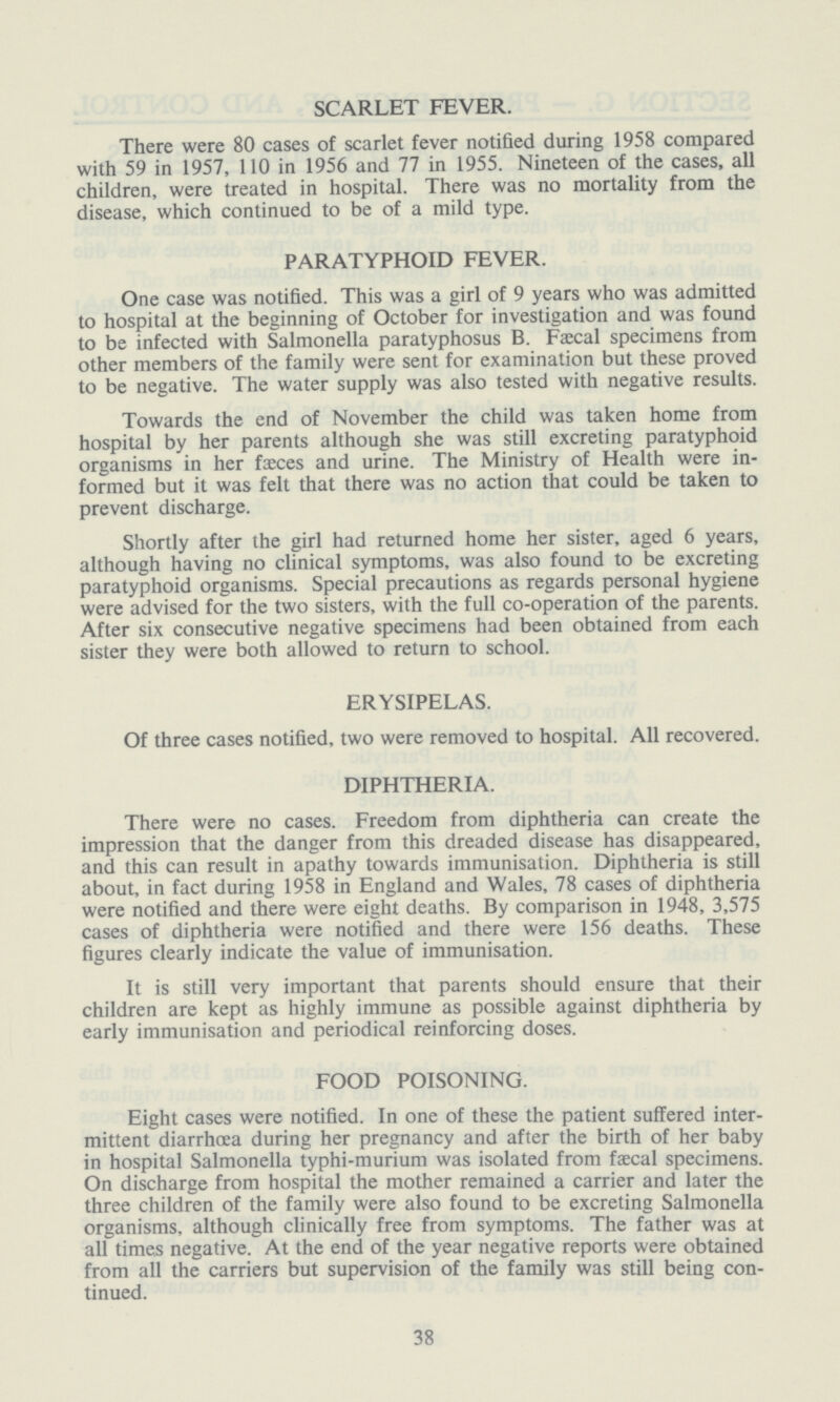 SCARLET FEVER. There were 80 cases of scarlet fever notified during 1958 compared with 59 in 1957, 110 in 1956 and 77 in 1955. Nineteen of the cases, all children, were treated in hospital. There was no mortality from the disease, which continued to be of a mild type. PARATYPHOID FEVER. One case was notified. This was a girl of 9 years who was admitted to hospital at the beginning of October for investigation and was found to be infected with Salmonella paratyphosus B. Faecal specimens from other members of the family were sent for examination but these proved to be negative. The water supply was also tested with negative results. Towards the end of November the child was taken home from hospital by her parents although she was still excreting paratyphoid organisms in her faeces and urine. The Ministry of Health were in formed but it was felt that there was no action that could be taken to prevent discharge. Shortly after the girl had returned home her sister, aged 6 years, although having no clinical symptoms, was also found to be excreting paratyphoid organisms. Special precautions as regards personal hygiene were advised for the two sisters, with the full co-operation of the parents. After six consecutive negative specimens had been obtained from each sister they were both allowed to return to school. ERYSIPELAS. Of three cases notified, two were removed to hospital. All recovered. DIPHTHERIA. There were no cases. Freedom from diphtheria can create the impression that the danger from this dreaded disease has disappeared, and this can result in apathy towards immunisation. Diphtheria is still about, in fact during 1958 in England and Wales, 78 cases of diphtheria were notified and there were eight deaths. By comparison in 1948, 3,575 cases of diphtheria were notified and there were 156 deaths. These figures clearly indicate the value of immunisation. It is still very important that parents should ensure that their children are kept as highly immune as possible against diphtheria by early immunisation and periodical reinforcing doses. FOOD POISONING. Eight cases were notified. In one of these the patient suffered inter mittent diarrhoea during her pregnancy and after the birth of her baby in hospital Salmonella typhi-murium was isolated from faecal specimens. On discharge from hospital the mother remained a carrier and later the three children of the family were also found to be excreting Salmonella organisms, although clinically free from symptoms. The father was at all times negative. At the end of the year negative reports were obtained from all the carriers but supervision of the family was still being con tinued. 38
