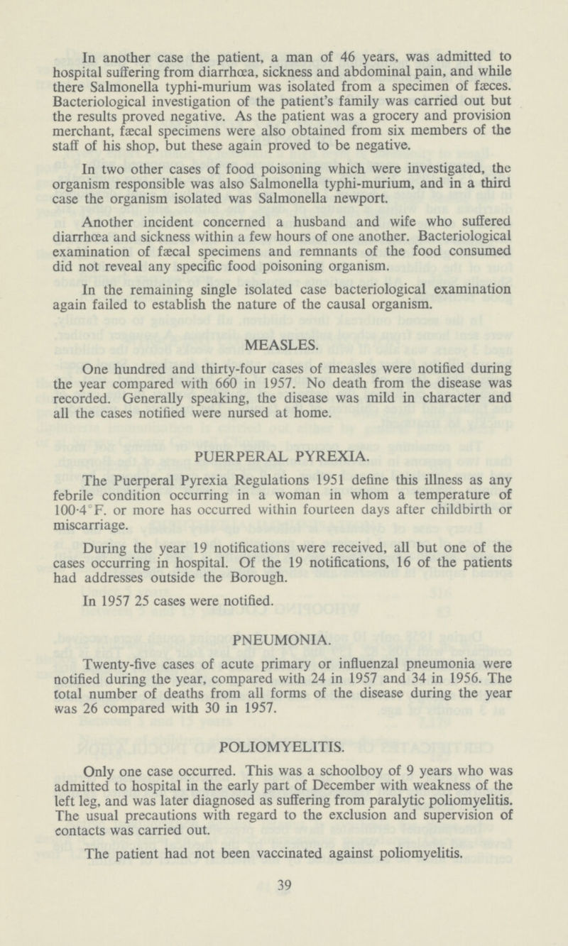 In another case the patient, a man of 46 years, was admitted to hospital suffering from diarrhoea, sickness and abdominal pain, and while there Salmonella typhi-murium was isolated from a specimen of faeces. Bacteriological investigation of the patient's family was carried out but the results proved negative. As the patient was a grocery and provision merchant, faecal specimens were also obtained from six members of the staff of his shop, but these again proved to be negative. In two other cases of food poisoning which were investigated, the organism responsible was also Salmonella typhi-murium, and in a third case the organism isolated was Salmonella newport. Another incident concerned a husband and wife who suffered diarrhoea and sickness within a few hours of one another. Bacteriological examination of faecal specimens and remnants of the food consumed did not reveal any specific food poisoning organism. In the remaining single isolated case bacteriological examination again failed to establish the nature of the causal organism. MEASLES. One hundred and thirty-four cases of measles were notified during the year compared with 660 in 1957. No death from the disease was recorded. Generally speaking, the disease was mild in character and all the cases notified were nursed at home. PUERPERAL PYREXIA. The Puerperal Pyrexia Regulations 1951 define this illness as any febrile condition occurring in a woman in whom a temperature of 100.4°F. or more has occurred within fourteen days after childbirth or miscarriage. During the year 19 notifications were received, all but one of the cases occurring in hospital. Of the 19 notifications, 16 of the patients had addresses outside the Borough. In 1957 25 cases were notified. PNEUMONIA. Twenty-five cases of acute primary or influenzal pneumonia were notified during the year, compared with 24 in 1957 and 34 in 1956. The total number of deaths from all forms of the disease during the year was 26 compared with 30 in 1957. POLIOMYELITIS. Only one case occurred. This was a schoolboy of 9 years who was admitted to hospital in the early part of December with weakness of the left leg, and was later diagnosed as suffering from paralytic poliomyelitis. The usual precautions with regard to the exclusion and supervision of contacts was carried out. The patient had not been vaccinated against poliomyelitis. 39