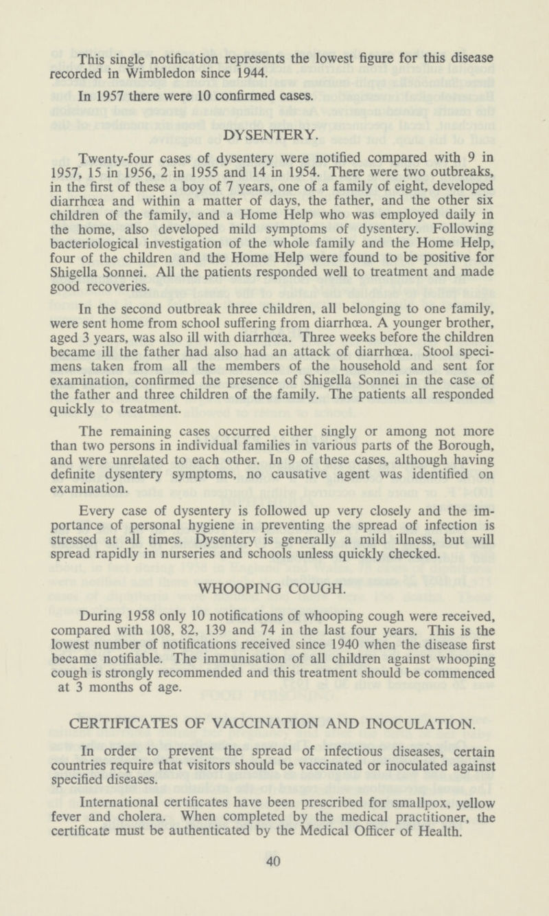 This single notification represents the lowest figure for this disease recorded in Wimbledon since 1944. In 1957 there were 10 confirmed cases. DYSENTERY. Twenty-four cases of dysentery were notified compared with 9 in 1957, 15 in 1956, 2 in 1955 and 14 in 1954. There were two outbreaks, in the first of these a boy of 7 years, one of a family of eight, developed diarrhoea and within a matter of days, the father, and the other six children of the family, and a Home Help who was employed daily in the home, also developed mild symptoms of dysentery. Following bacteriological investigation of the whole family and the Home Help, four of the children and the Home Help were found to be positive for Shigella Sonnei. All the patients responded well to treatment and made good recoveries. In the second outbreak three children, all belonging to one family, were sent home from school suffering from diarrhoea. A younger brother, aged 3 years, was also ill with diarrhoea. Three weeks before the children became ill the father had also had an attack of diarrhoea. Stool speci mens taken from all the members of the household and sent for examination, confirmed the presence of Shigella Sonnei in the case of the father and three children of the family. The patients all responded quickly to treatment. The remaining cases occurred either singly or among not more than two persons in individual families in various parts of the Borough, and were unrelated to each other. In 9 of these cases, although having definite dysentery symptoms, no causative agent was identified on examination. Every case of dysentery is followed up very closely and the im portance of personal hygiene in preventing the spread of infection is stressed at all times. Dysentery is generally a mild illness, but will spread rapidly in nurseries and schools unless quickly checked. WHOOPING COUGH. During 1958 only 10 notifications of whooping cough were received, compared with 108, 82, 139 and 74 in the last four years. This is the lowest number of notifications received since 1940 when the disease first became notifiable. The immunisation of all children against whooping cough is strongly recommended and this treatment should be commenced at 3 months of age. CERTIFICATES OF VACCINATION AND INOCULATION. In order to prevent the spread of infectious diseases, certain countries require that visitors should be vaccinated or inoculated against specified diseases. International certificates have been prescribed for smallpox, yellow fever and cholera. When completed by the medical practitioner, the certificate must be authenticated by the Medical Officer of Health. 40