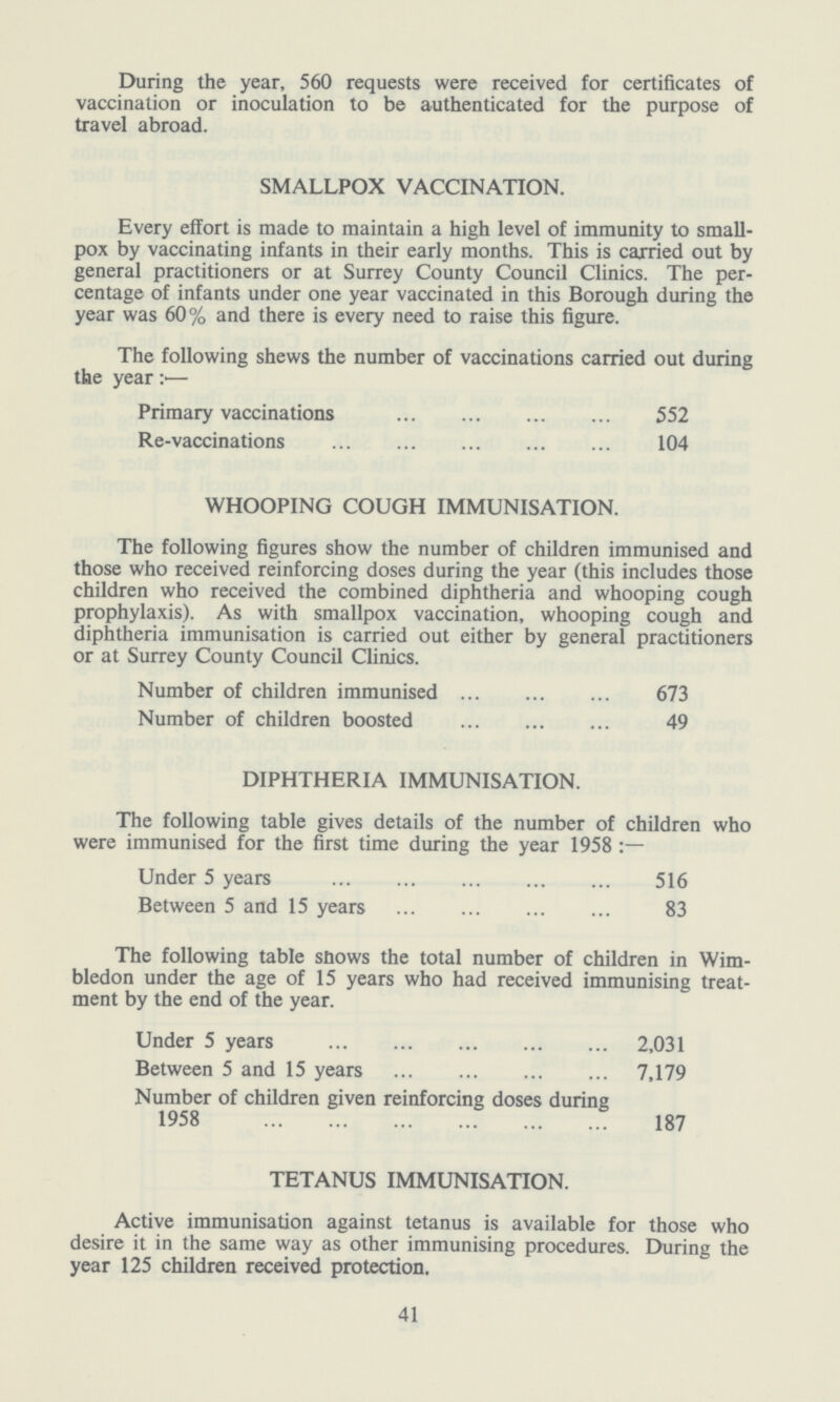 During the year, 560 requests were received for certificates of vaccination or inoculation to be authenticated for the purpose of travel abroad. SMALLPOX VACCINATION. Every effort is made to maintain a high level of immunity to small pox by vaccinating infants in their early months. This is carried out by general practitioners or at Surrey County Council Clinics. The per centage of infants under one year vaccinated in this Borough during the year was 60% and there is every need to raise this figure. The following shews the number of vaccinations carried out during the year:— Primary vaccinations 552 Re-vaccinations 104 WHOOPING COUGH IMMUNISATION. The following figures show the number of children immunised and those who received reinforcing doses during the year (this includes those children who received the combined diphtheria and whooping cough prophylaxis). As with smallpox vaccination, whooping cough and diphtheria immunisation is carried out either by general practitioners or at Surrey County Council Clinics. Number of children immunised 673 Number of children boosted 49 DIPHTHERIA IMMUNISATION. The following table gives details of the number of children who were immunised for the first time during the year 1958 Under 5 years 516 Between 5 and 15 years 83 The following table shows the total number of children in Wim bledon under the age of 15 years who had received immunising treat ment by the end of the year. Under 5 years 2,031 Between 5 and 15 years 7,179 Number of children given reinforcing doses during 1958 187 TETANUS IMMUNISATION. Active immunisation against tetanus is available for those who desire it in the same way as other immunising procedures. During the year 125 children received protection. 41
