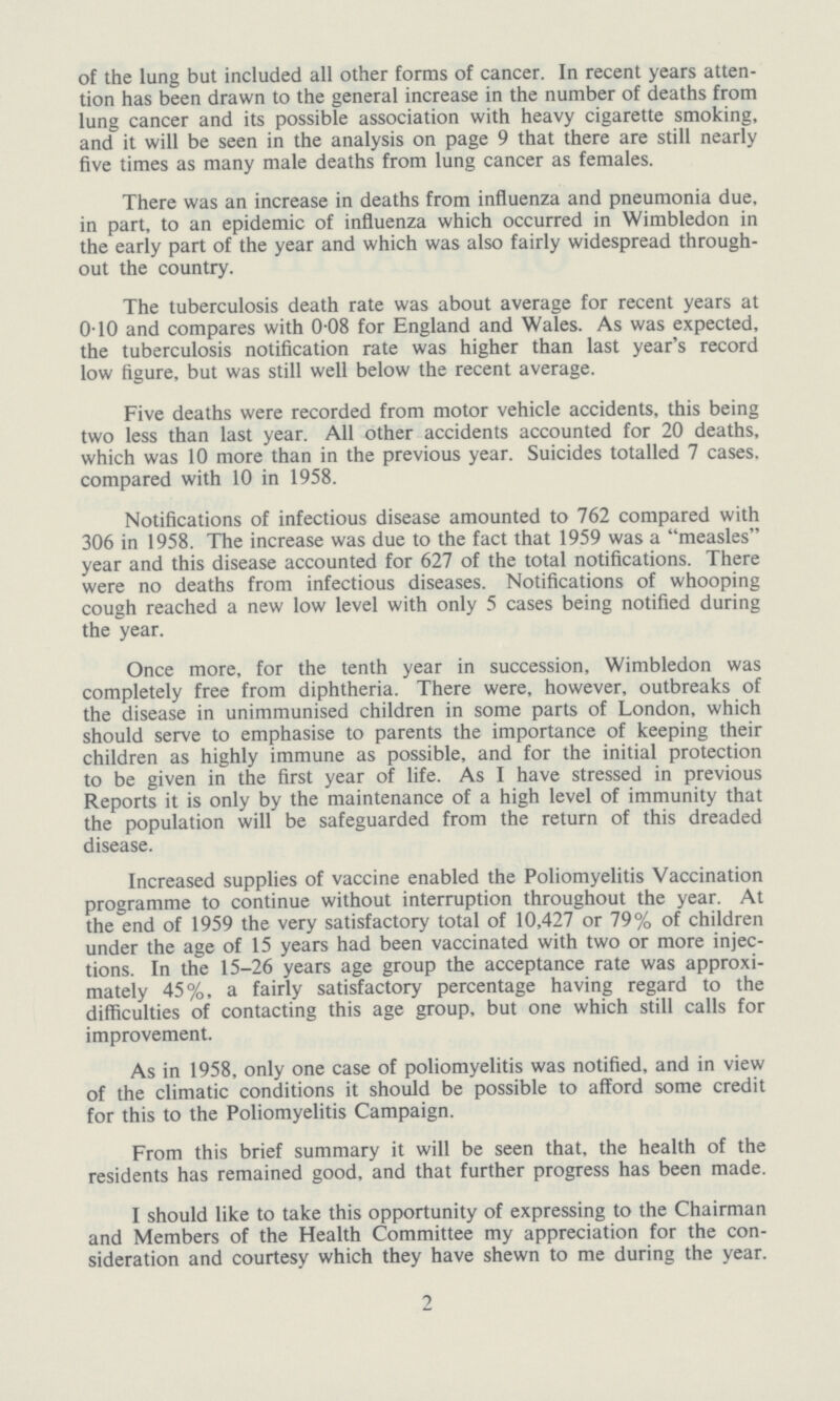 of the lung but included all other forms of cancer. In recent years atten tion has been drawn to the general increase in the number of deaths from lung cancer and its possible association with heavy cigarette smoking, and it will be seen in the analysis on page 9 that there are still nearly five times as many male deaths from lung cancer as females. There was an increase in deaths from influenza and pneumonia due, in part, to an epidemic of influenza which occurred in Wimbledon in the early part of the year and which was also fairly widespread through out the country. The tuberculosis death rate was about average for recent years at 0.10 and compares with 0.08 for England and Wales. As was expected, the tuberculosis notification rate was higher than last year's record low figure, but was still well below the recent average. Five deaths were recorded from motor vehicle accidents, this being two less than last year. All other accidents accounted for 20 deaths, which was 10 more than in the previous year. Suicides totalled 7 cases, compared with 10 in 1958. Notifications of infectious disease amounted to 762 compared with 306 in 1958. The increase was due to the fact that 1959 was a measles year and this disease accounted for 627 of the total notifications. There were no deaths from infectious diseases. Notifications of whooping cough reached a new low level with only 5 cases being notified during the year. Once more, for the tenth year in succession, Wimbledon was completely free from diphtheria. There were, however, outbreaks of the disease in unimmunised children in some parts of London, which should serve to emphasise to parents the importance of keeping their children as highly immune as possible, and for the initial protection to be given in the first year of life. As I have stressed in previous Reports it is only by the maintenance of a high level of immunity that the population will be safeguarded from the return of this dreaded disease. Increased supplies of vaccine enabled the Poliomyelitis Vaccination programme to continue without interruption throughout the year. At the end of 1959 the very satisfactory total of 10,427 or 79% of children under the age of 15 years had been vaccinated with two or more injec tions. In the 15-26 years age group the acceptance rate was approxi mately 45%, a fairly satisfactory percentage having regard to the difficulties of contacting this age group, but one which still calls for improvement. As in 1958, only one case of poliomyelitis was notified, and in view of the climatic conditions it should be possible to afford some credit for this to the Poliomyelitis Campaign. From this brief summary it will be seen that, the health of the residents has remained good, and that further progress has been made. I should like to take this opportunity of expressing to the Chairman and Members of the Health Committee my appreciation for the con sideration and courtesy which they have shewn to me during the year. 2