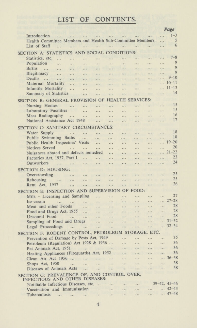 LIST OF CONTENTS. Page Introduction 1-3 Health Committee Members and Health Sub-Committee Members 5 List of Staff 6 SECTION A: STATISTICS AND SOCIAL CONDITIONS: Statistics, etc 7-8 Population 9 Births 9 Illegitimacy 9 Deaths 9-10 Maternal Mortality 10-11 Infantile Mortality 11-13 Summary of Statistics 14 SECTION B: GENERAL PROVISION OF HEALTH SERVICES: Nursing Homes 15 Laboratory Facilities 15 Mass Radiography 16 National Assistance Act 1948 17 SECTION C: SANITARY CIRCUMSTANCES: Water Supply 18 Public Swimming Baths 18 Public Health Inspectors' Visits 19-20 Notices Served 20 Nuisances abated and defects remedied 21-22 Factories Act, 1937, Part I 23 Outworkers 24 SECTION D: HOUSING: Overcrowding 25 Rehousing 25 Rent Act, 1957 26 SECTION E: INSPECTION AND SUPERVISION OF FOOD: Milk - Licensing and Sampling 27 Ice-cream 27-28 Meat and other Foods 28 Food and Drugs Act, 1955 28 Unsound Food 28 Sampling of Food and Drugs 31-32 Legal Proceedings 32-34 SECTION F: RODENT CONTROL, PETROLEUM STORAGE, ETC. Prevention of Damage by Pests Act, 1949 35 Petroleum (Regulation) Act 1928 & 1936 36 Pet Animals Act, 1951 36 Heating Appliances (Fireguards) Act, 1952 36 Clean Air Act 1956 36-38 Shops Act, 1950 38 Diseases of Animals Acts 38 SECTION G: PREVALENCE OF, AND CONTROL OVER, INFECTIOUS AND OTHER DISEASES: Notifiable Infectious Diseases, etc. 39-42, 45-46 Vaccination and Immunisation 42-43 Tuberculosis 47-48 4