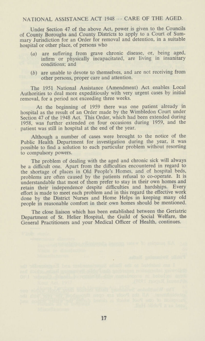 NATIONAL ASSISTANCE ACT 1948 - CARE OF THE AGED. Under Section 47 of the above Act, power is given to the Councils of County Boroughs and County Districts to apply to a Court of Sum mary Jurisdiction for an Order for removal and detention, in a suitable hospital or other place, of persons who (a) are suffering from grave chronic disease, or, being aged, infirm or physically incapacitated, are living in insanitary conditions; and (b) are unable to devote to themselves, and are not receiving from other persons, proper care and attention. The 1951 National Assistance (Amendment) Act enables Local Authorities to deal more expeditiously with very urgent cases by initial removal, for a period not exceeding three weeks. At the beginning of 1959 there was one patient already in hospital as the result of an Order made by the Wimbledon Court under Section 47 of the 1948 Act. This Order, which had been extended during 1958, was further extended on four occasions during 1959, and the patient was still in hospital at the end of the year. Although a number of cases were brought to the notice of the Public Health Department for investigation during the year, it was possible to find a solution to each particular problem without resorting to compulsory powers. The problem of dealing with the aged and chronic sick will always be a difficult one. Apart from the difficulties encountered in regard to the shortage of places in Old People's Homes, and of hospital beds, problems are often caused by the patients refusal to co-operate. It is understandable that most of them prefer to stay in their own homes and retain their independence despite difficulties and hardships. Every effort is made to meet each problem and in this regard the effective work done by the District Nurses and Home Helps in keeping many old people in reasonable comfort in their own homes should be mentioned. The close liaison which has been established between the Geriatric Department of St. Helier Hospital, the Guild of Social Welfare, the General Practitioners and your Medical Officer of Health, continues. 17