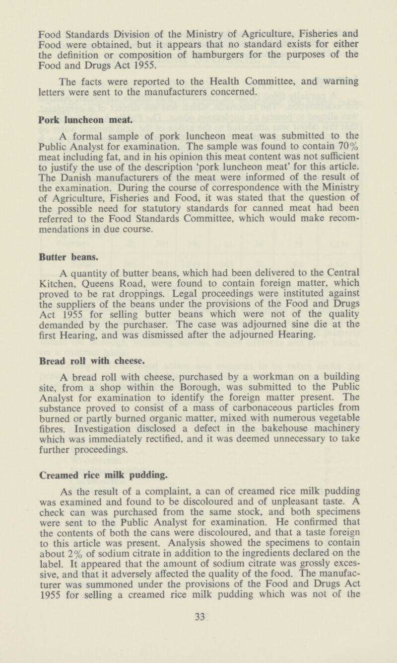 Food Standards Division of the Ministry of Agriculture, Fisheries and Food were obtained, but it appears that no standard exists for either the definition or composition of hamburgers for the purposes of the Food and Drugs Act 1955. The facts were reported to the Health Committee, and warning letters were sent to the manufacturers concerned. Pork luncheon meat. A formal sample of pork luncheon meat was submitted to the Public Analyst for examination. The sample was found to contain 70% meat including fat, and in his opinion this meat content was not sufficient to justify the use of the description 'pork luncheon meat' for this article. The Danish manufacturers of the meat were informed of the result of the examination. During the course of correspondence with the Ministry of Agriculture, Fisheries and Food, it was stated that the question of the possible need for statutory standards for canned meat had been referred to the Food Standards Committee, which would make recom mendations in due course. Butter beans. A quantity of butter beans, which had been delivered to the Central Kitchen, Queens Road, were found to contain foreign matter, which proved to be rat droppings. Legal proceedings were instituted against the suppliers of the beans under the provisions of the Food and Drugs Act 1955 for selling butter beans which were not of the quality demanded by the purchaser. The case was adjourned sine die at the first Hearing, and was dismissed after the adjourned Hearing. Bread roll with cheese. A bread roll with cheese, purchased by a workman on a building site, from a shop within the Borough, was submitted to the Public Analyst for examination to identify the foreign matter present. The substance proved to consist of a mass of carbonaceous particles from burned or partly burned organic matter, mixed with numerous vegetable fibres. Investigation disclosed a defect in the bakehouse machinery which was immediately rectified, and it was deemed unnecessary to take further proceedings. Creamed rice milk pudding. As the result of a complaint, a can of creamed rice milk pudding was examined and found to be discoloured and of unpleasant taste. A check can was purchased from the same stock, and both specimens were sent to the Public Analyst for examination. He confirmed that the contents of both the cans were discoloured, and that a taste foreign to this article was present. Analysis showed the specimens to contain about 2% of sodium citrate in addition to the ingredients declared on the label. It appeared that the amount of sodium citrate was grossly exces sive, and that it adversely affected the quality of the food. The manufac turer was summoned under the provisions of the Food and Drugs Act 1955 for selling a creamed rice milk pudding which was not of the 33