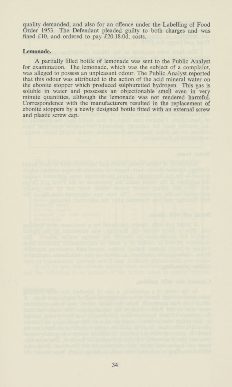 quality demanded, and also for an offence under the Labelling of Food Order 1953. The Defendant pleaded guilty to both charges and was fined £10. and ordered to pay £20.18.0d. costs. Lemonade. A partially filled bottle of lemonade was sent to the Public Analyst for examination. The lemonade, which was the subject of a complaint, was alleged to possess an unpleasant odour. The Public Analyst reported that this odour was attributed to the action of the acid mineral water on the ebonite stopper which produced sulphuretted hydrogen. This gas is soluble in water and possesses an objectionable smell even in very minute quantities, although the lemonade was not rendered harmful. Correspondence with the manufacturers resulted in the replacement of ebonite stoppers by a newly designed bottle fitted with an external screw and plastic screw cap. 34