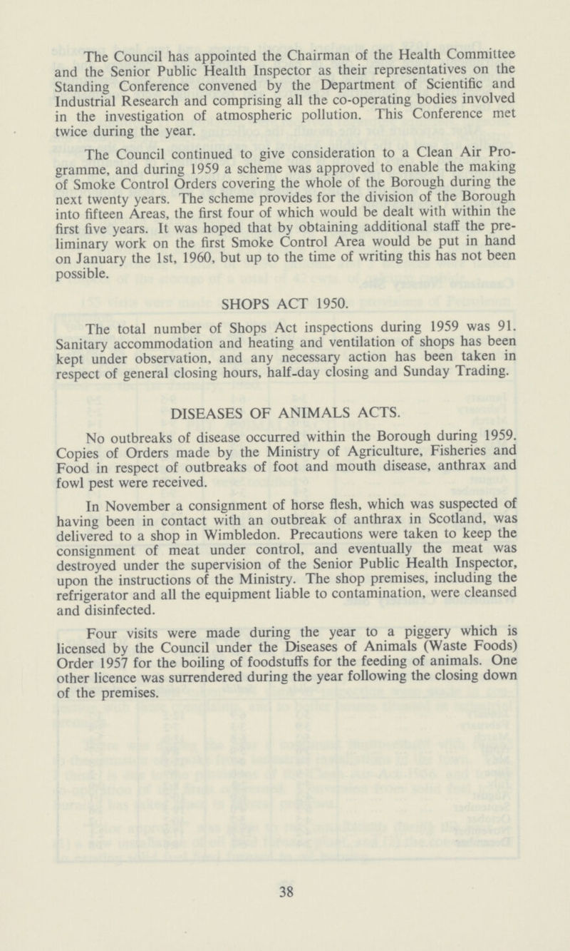 The Council has appointed the Chairman of the Health Committee and the Senior Public Health Inspector as their representatives on the Standing Conference convened by the Department of Scientific and Industrial Research and comprising all the co-operating bodies involved in the investigation of atmospheric pollution. This Conference met twice during the year. The Council continued to give consideration to a Clean Air Pro gramme, and during 1959 a scheme was approved to enable the making of Smoke Control Orders covering the whole of the Borough during the next twenty years. The scheme provides for the division of the Borough into fifteen Areas, the first four of which would be dealt with within the first five years. It was hoped that by obtaining additional staff the pre liminary work on the first Smoke Control Area would be put in hand on January the 1st, 1960, but up to the time of writing this has not been possible. SHOPS ACT 1950. The total number of Shops Act inspections during 1959 was 91. Sanitary accommodation and heating and ventilation of shops has been kept under observation, and any necessary action has been taken in respect of general closing hours, half-day closing and Sunday Trading. DISEASES OF ANIMALS ACTS. No outbreaks of disease occurred within the Borough during 1959. Copies of Orders made by the Ministry of Agriculture, Fisheries and Food in respect of outbreaks of foot and mouth disease, anthrax and fowl pest were received. In November a consignment of horse flesh, which was suspected of having been in contact with an outbreak of anthrax in Scotland, was delivered to a shop in Wimbledon. Precautions were taken to keep the consignment of meat under control, and eventually the meat was destroyed under the supervision of the Senior Public Health Inspector, upon the instructions of the Ministry. The shop premises, including the refrigerator and all the equipment liable to contamination, were cleansed and disinfected. Four visits were made during the year to a piggery which is licensed by the Council under the Diseases of Animals (Waste Foods) Order 1957 for the boiling of foodstuffs for the feeding of animals. One other licence was surrendered during the year following the closing down of the premises. 38