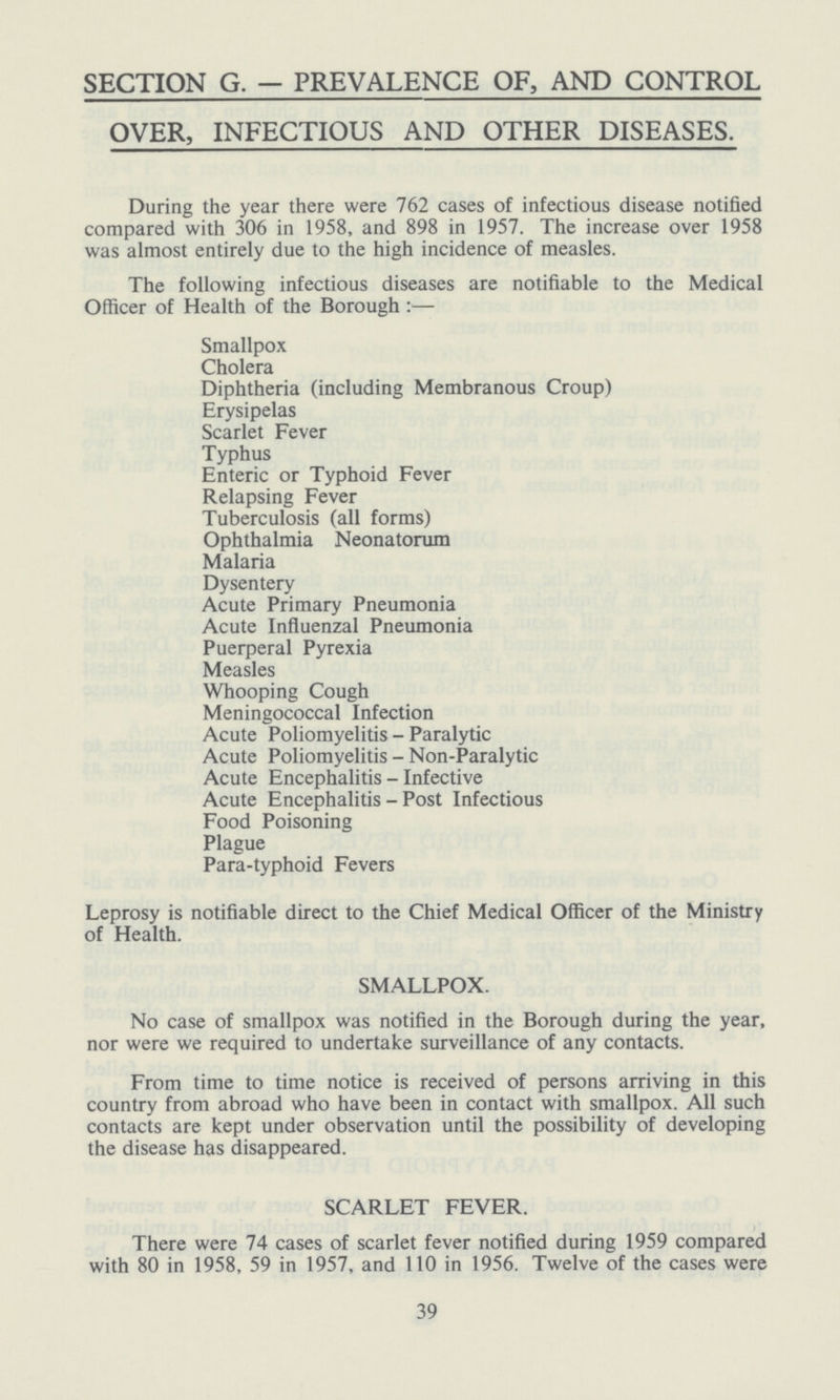 SECTION G. — PREVALENCE OF, AND CONTROL OVER, INFECTIOUS AND OTHER DISEASES. During the year there were 762 cases of infectious disease notified compared with 306 in 1958, and 898 in 1957. The increase over 1958 was almost entirely due to the high incidence of measles. The following infectious diseases are notifiable to the Medical Officer of Health of the Borough :— Smallpox Cholera Diphtheria (including Membranous Croup) Erysipelas Scarlet Fever Typhus Enteric or Typhoid Fever Relapsing Fever Tuberculosis (all forms) Ophthalmia Neonatorum Malaria Dysentery Acute Primary Pneumonia Acute Influenzal Pneumonia Puerperal Pyrexia Measles Whooping Cough Meningococcal Infection Acute Poliomyelitis - Paralytic Acute Poliomyelitis - Non-Paralytic Acute Encephalitis - Infective Acute Encephalitis - Post Infectious Food Poisoning Plague Para-typhoid Fevers Leprosy is notifiable direct to the Chief Medical Officer of the Ministry of Health. SMALLPOX. No case of smallpox was notified in the Borough during the year, nor were we required to undertake surveillance of any contacts. From time to time notice is received of persons arriving in this country from abroad who have been in contact with smallpox. All such contacts are kept under observation until the possibility of developing the disease has disappeared. SCARLET FEVER. There were 74 cases of scarlet fever notified during 1959 compared with 80 in 1958, 59 in 1957, and 110 in 1956. Twelve of the cases were 39