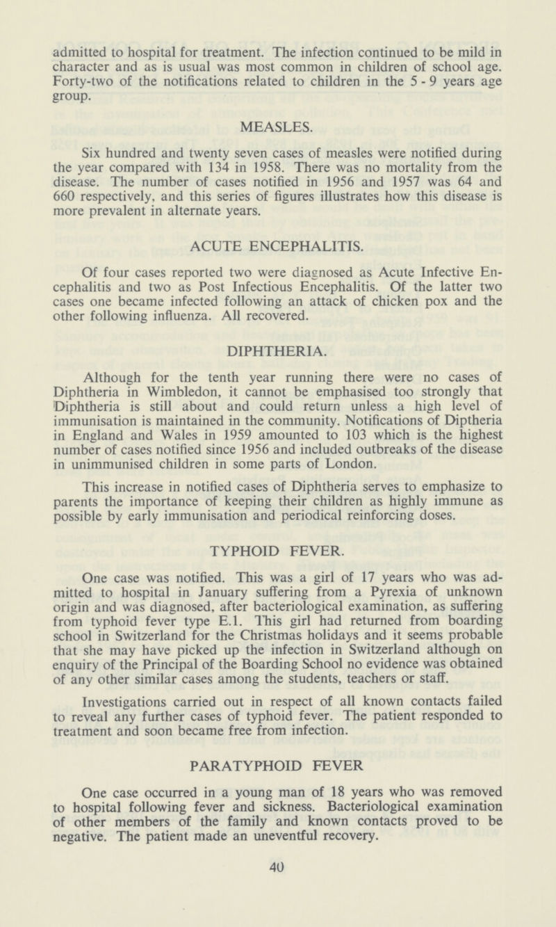 admitted to hospital for treatment. The infection continued to be mild in character and as is usual was most common in children of school age. Forty-two of the notifications related to children in the 5-9 years age group. MEASLES. Six hundred and twenty seven cases of measles were notified during the year compared with 134 in 1958. There was no mortality from the disease. The number of cases notified in 1956 and 1957 was 64 and 660 respectively, and this series of figures illustrates how this disease is more prevalent in alternate years. ACUTE ENCEPHALITIS. Of four cases reported two were diagnosed as Acute Infective En cephalitis and two as Post Infectious Encephalitis. Of the latter two cases one became infected following an attack of chicken pox and the other following influenza. All recovered. DIPHTHERIA. Although for the tenth year running there were no cases of Diphtheria in Wimbledon, it cannot be emphasised too strongly that Diphtheria is still about and could return unless a high level of immunisation is maintained in the community. Notifications of Diptheria in England and Wales in 1959 amounted to 103 which is the highest number of cases notified since 1956 and included outbreaks of the disease in unimmunised children in some parts of London. This increase in notified cases of Diphtheria serves to emphasize to parents the importance of keeping their children as highly immune as possible by early immunisation and periodical reinforcing doses. TYPHOID FEVER. One case was notified. This was a girl of 17 years who was ad mitted to hospital in January suffering from a Pyrexia of unknown origin and was diagnosed, after bacteriological examination, as suffering from typhoid fever type E.l. This girl had returned from boarding school in Switzerland for the Christmas holidays and it seems probable that she may have picked up the infection in Switzerland although on enquiry of the Principal of the Boarding School no evidence was obtained of any other similar cases among the students, teachers or staff. Investigations carried out in respect of all known contacts failed to reveal any further cases of typhoid fever. The patient responded to treatment and soon became free from infection. PARATYPHOID FEVER One case occurred in a young man of 18 years who was removed to hospital following fever and sickness. Bacteriological examination of other members of the family and known contacts proved to be negative. The patient made an uneventful recovery. 40