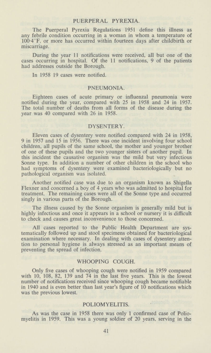 PUERPERAL PYREXIA. The Puerperal Pyrexia Regulations 1951 define this illness as any febrile condition occurring in a woman in whom a temperature of 100.4°F. or more has occurred within fourteen days after childbirth or miscarriage. During the year 11 notifications were received, all but one of the cases occurring in hospital. Of the 11 notifications, 9 of the patients had addresses outside the Borough. In 1958 19 cases were notified. PNEUMONIA. Eighteen cases of acute primary or influenzal pneumonia were notified during the year, compared with 25 in 1958 and 24 in 1957. The total number of deaths from all forms of the disease during the year was 40 compared with 26 in 1958. DYSENTERY. Eleven cases of dysentery were notified compared with 24 in 1958, 9 in 1957 and 15 in 1956. There was one incident involving four school children, all pupils of the same school, the mother and younger brother of one of these pupils and the two younger sisters of another pupil. In this incident the causative organism was the mild but very infectious Sonne type. In addition a number of other children in the school who had symptoms of dysentery were examined bacteriologically but no pathological organism was isolated. Another notified case was due to an organism known as Shigella Flexner and concerned a boy of 4 years who was admitted to hospital for treatment. The remaining cases were all of the Sonne type and occurred singly in various parts of the Borough. The illness caused by the Sonne organism is generally mild but is highly infectious and once it appears in a school or nursery it is difficult to check and causes great inconvenience to those concerned. All cases reported to the Public Health Department are sys tematically followed up and stool specimens obtained for bacteriological examination where necessary. In dealing with cases of dysentery atten tion to personal hygiene is always stressed as an important mean's of preventing the spread of infection. WHOOPING COUGH. Only five cases of whooping cough were notified in 1959 compared with 10, 108, 82, 139 and 74 in the last five years. This is the lowest number of notifications received since whooping cough became notifiable in 1940 and is even better than last year's figure of 10 notifications which was the previous lowest. POLIOMYELITIS. As was the case in 1958 there was only 1 confirmed case of Polio myelitis in 1959. This was a young soldier of 20 years, serving in the 41