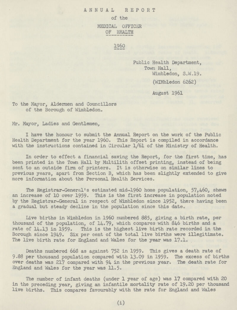 ANNUAL REPORT of the MEDICAL OFFICER of__health 1960 Public Health Department, Town Hall, Wimbledon, S.W.19. (WIMbledon 6262) August 1961 To the Mayor, Aldermen and Councillors of the Borough of Wimbledon. Mr. Mayor, Ladies and Gentlemen, I have the honour to submit the Annual Report on the work of the Public Health Department for the year 1960. This Report is compiled in accordance with the instructions contained in Circular 1/61 of the Ministry of Health. In order to effect a financial saving the Report, for the first time, has been printed in the Town Hall by Multilith offset printing, instead of being sent to an outside firm of printers. It is otherwise on similar lines to previous years, apart from Section B, which has been slightly extended to give more information about the Personal Health Services. The Registrar-General's estimated mid-1960 home population, 57,460, shews an increase of 10 over 1959. This is the first increase in population noted by the Registrar-General in respect of Wimbledon since 1952, there having been a gradual but steady decline in the population since this date. Live births in Wimbledon in 1960 numbered 885, giving a birth rate, per thousand of the population, of 14.79, which compares with 846 births and a rate of 3-4.13 in 1959. This is the highest live birth rate recorded in the Borough since 1949. Six per cent of the total live births were illegitimate. The live birth rate for England and Wales for the year was 17.1. Deaths numbered 668 as against 752 in 1959. This gives a death rate of 9.88 per thousand population compared with 13.09 in 1959. The excess of births over deaths was 217 compared with 94 in the previous year. The death rate for England and Wales for the year was 11.5. The number of infant deaths (under 1 year of age) was 17 compared with 20 in the preceding year, giving an infantile mortality rate of 19.20 per thousand live births. This compares favourably with the rate for England and Wales (i)