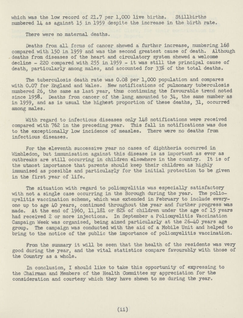 which was the low record of 21.7 per 1,000 live births. Stillbirths numbered 14 as against 15 in 1959 despite the increase in the birth rate. There were no maternal deaths. Deaths from all forms of cancer shewed a further increase, numbering 168 compared with 150 in 1959 and was the second greatest cause of death. Although deaths from diseases of the heart and circulatory system shewed a welcome decline - 220 compared with 255 in 1959 - it was still the principal cause of death, particularly among males, and accounted for 33% of the total deaths. The tuberculosis death rate was 0.08 per 1,000 population and compares with 0.07 for England and Wales. New notifications of pulmonary tuberculosis numbered 26, the same as last year, thus continuing the favourable trend noted since 1958. Deaths from cancer of the lung amounted to 34, the same number as in 1959, and as is usual the highest proportion of these deaths, 31, occurred among males. With regard to infectious diseases only 148 notifications were received compared with 762 in the preceding year. This fall in notifications was due to the exceptionally low incidence of measles. There were no deaths from infectious diseases. For the eleventh successive year no cases of diphtheria occurred in Wimbledon, but immunisation against this disease is as important as ever as outbreaks are still occurring in children elsewhere in the country. It is of the utmost importance that parents should keep their children as highly immunised as possible and particularly for the initial protection to be given in the first year of life. The situation with regard to poliomyelitis was especially satisfactory with not a single case occurring in the Borough during the year. The polio myelitis vaccination scheme, which was extended in February to include every one up to age 40 years, continued throughout the year and further progress was made. At the end of 1960, 11.181 or 82% of children under the age of 15 years had received 2 or more injections. In September a Poliomyelitis Vaccination Campaign Week was organised, being aimed particularly at the 26-40 years age group. The campaign was conducted with the aid of a Mobile Unit and helped to bring to the notice of the public the importance of poliomyelitis vaccination. From the summary it will be seen that the health of the residents was very good during the year, and the vital statistics compare favourably with those of the Country as a whole. In conclusion, I should like to take this opportunity of expressing to the Chairman and Members of the Health Committee my appreciation for the consideration and courtesy which they have shewn to me during the year. (ii)