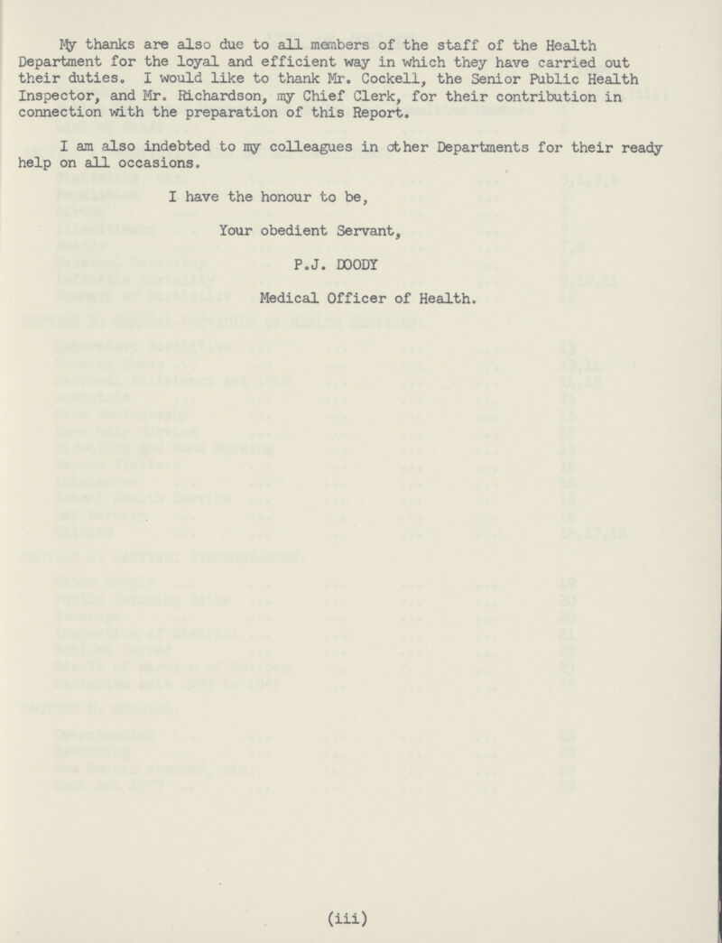 My thanks are also due to all members of the staff of the Health Department for the loyal and efficient way in which they have carried out their duties. I would like to thank Mr. Cockell, the Senior Public Health Inspector, and Mr. Richardson, ray Chief Clerk, for their contribution in connection with the preparation of this Report. I am also indebted to my colleagues in other Departments for their ready help on all occasions. I have the honour to be, your obedient Servant, P.J. DOODY Medical Officer of Health. (iii)