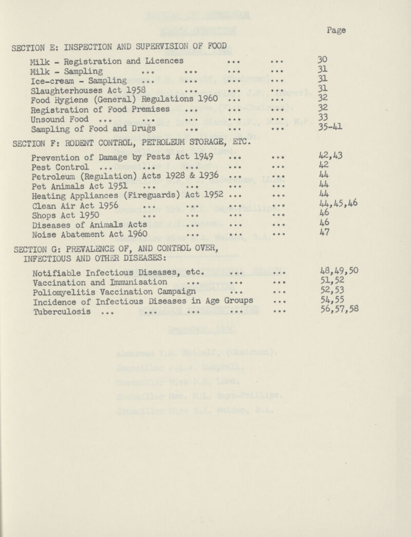 Page SECTION E: INSPECTION AND SUPERVISION OF FOOD Milk - Registration and Licences 30 Milk — Sampling 31 Ice-cream - Sampling 31 Slaughterhouses Act 1958 31 Food Hygiene (General) Regulations 160 32 Registration of Food Premises 32 Unsound Food 33 Sampling of Food and Drugs 35-41 SECTION F: RODENT CONTROL, PETROLEUM STORAGE, ETC. Prevention of Damage by Pests Act 1949 42,43 Pest Control 42 Petroleum (Regulation) Acts 1928 & 1936 44 Pet Animals Act 1951 44 Heating Appliances (Fireguards) Act 1952 44 Clean Air Act 1956 44,45,46 Shops Act 1950 46 Diseases of Animals Acts 46 Noise Abatement Act 1960 47 SECTION G: PREVALENCE OF, AND CONTROL OVER, INFECTIOUS AND OTHER DISEASES: Notifiable Infectious Diseases, etc. 48,49,50 Vaccination and Immunisation 51,52 Poliomyelitis Vaccination Campaign 52,53 Incidence of Infectious Diseases in Age Groups 54,55 Tuberculosis 56,57,58