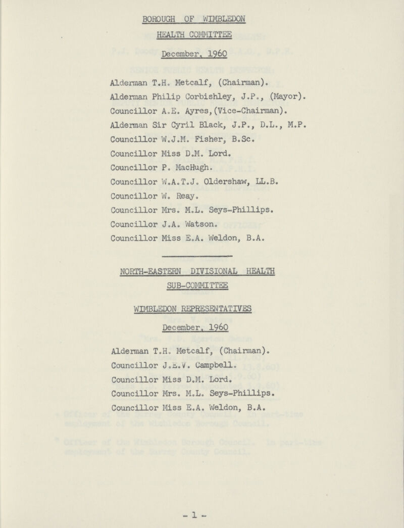 BOROUGH OF WIMBLEDON HEALTH COMMITTEE December,, I960 Alderman T.H. Metcalf, (Chairman). Alderman Philip Corbishley, J.P., (Mayor). Councillor A.E. Ayres,(Vice-Chairman). Alderman Sir Cyril Black, J.P., D.L., M.P. Councillor W.J.M. Fisher, B.Sc. Councillor Miss D.M. Lord. Councillor P. MacHugh. Councillor W.A.T.J. Oldershaw, LL.B. Councillor W. Reay. Councillor Mrs. M.L. Seys-Phillips. Councillor J.A. Watson. Councillor Miss E.A. Weldon, B.A. NORTH-EASTERN DIVISIONAL HEALTH SUB-COMMITTEE WIMBLEDON REPRESENTATIVES December. 1960 Alderman T.H. Metcalf, (Chairman). Councillor J.E.V. Campbell. Councillor Miss D.M. Lord. Councillor Mrs. M.L. Seys-Phillips. Councillor Miss E.A. Weldon, B.A. 1