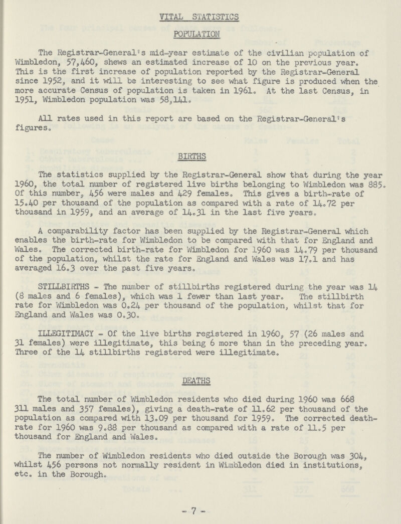 VITAL STATISTICS POPULATION The Registrar-General's mid-year estimate of the civilian population of Wimbledon, 57,460, shews an estimated increase of 10 on the previous year. This is the first increase of population reported by the Registrar-General since 1952, and it will be interesting to see what figure is produced when the more accurate Census of population is taken in 1961c At the last Census, in 1951, Wimbledon population was 58,141. All rates used in this report are based on the Registrar-General5s figures. BIRTHS The statistics supplied by the Registrar-General show that during the year 1960, the total number of registered live births belonging to Wimbledon was 885. Of this number, 456 were males and 429 females. This gives a birth-rate of 15.40 per thousand of the population as compared with a rate of 14.72 per thousand in 1959, and an average of 14°31 in the last five years. A comparability factor has been supplied by the Registrar-General which enables the birth-rate for Wimbledon to be compared with that for England and Wales. The corrected birth-rate for Wimbledon for 1960 was 14.79 per thousand of the population, whilst the rate for England and Wales was 17.1 and has averaged 16.3 over the past five years. STILLBIRTHS - The number of stillbirths registered during the year was 14 (8 males and 6 females), which was 1 fewer than last year. The stillbirth rate for Wimbledon was 0.24 per thousand of the population, whilst that for England and Wales was 0.30. ILLEGITIMACY - Of the live births registered in i960, 57 (26 males and 31 females) were illegitimate, this being 6 more than in the preceding year. Three of the 14 stillbirths registered were illegitimate. DEATHS The total number of Wimbledon residents who died during 1960 was 668 311 males and 357 females), giving a death-rate of 11.62 per thousand of the population as compared with 13.09 per thousand for 1959• The corrected death rate for 1960 was 9.88 per thousand as compared with a rate of 11.5 per thousand for England and Wales. The number of Wimbledon residents who died outside the Borough was 304, whilst 456 persons not normally resident in Wimbledon died in institutions, etc. in the Borough. - 7 -