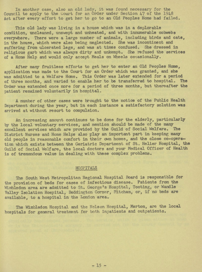 In another case, also an old lady, it was found necessary for the Council to apply to the Court for an Order under Section 47 of the 1948 Act after every effort to get her to go to an Old Peoples Home had failed. This old lady was living in a house which was in a deplorable condition, uncleaned, unswept and unheated, and with innumerable cobwebs everywhere. There were a large number of animals, including birds and cats, in the house, which were also being neglected. She was incontinent and suffering from ulcerated legs, and was at times confused. She dressed in religious garb which was always dirty and unkempt. She refused the services of a Home Help and would only accept Meals on Wheels occasionally. After marry fruitless efforts to get her to enter an Old Peoples Heme, application was made to the Court for an Order which was granted, and she was admitted to a Welfare Heme. This Order was later extended for a period of three months, and varied to enable her to be transferred to hospital. The Order was extended once more for a period of three months, but thereafter the patient remained voluntarily in hospital. A number of other cases were brought to the notice of the Public Health Department during the year, but in each instance a satisfactory solution was arrived at without resort to compulsion. An increasing amount continues to be done for the elderly, particularly by the local voluntary services, and mention should be made of the many excellent services which are provided by the Guild of Social Welfare. The District Nurses and Home Helps also play an important part in keeping many old people in reasonable comfort in their cwn homes, and the close co-opera tion which exists between the Geriatric Department of St. Heller Hospital, the Guild of Social Welfare, the local doctors and your Medical Officer of Health is of tremendous value in dealing with these complex problems. HOSPITALS The South West Metropolitan Regional Hospital Board is responsible for the provision of beds for cases of infectious disease. Patients from the Wimbledon area are admitted to St. George's Hospital, Tooting, or Wandle Valley Isolation Hospital, Beddington Corner, Miteham, or, if no beds are available, to a hospital in the London area. The Wimbledon Hospital and the Nelson Hospital, Merton, are the local hospitals for general treatment for both inpatients and outpatients. - 15 -