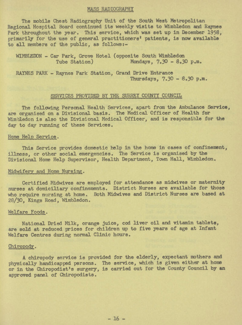MASS RADIOGRAPHY The mobile Chest Radiography Unit of the South West Metropolitan Regional Hospital Board continued its weekly visits to Wimbledon and Raynes Park throughout the year. This service, which was set up in December 1958, primarily for the use of general practitioners1 patients, is now available to all members of the public, as follows:- WIMBLEDON - Car Park, Grove Hotel (opposite South Wimbledon Tube Station) Mondays, 7.30 - 8.30 p.m. RAYNES PARK - Raynes Park Station, Grand Drive Entrance Thursdays, 7.30 - 8.30 p.m. SERVICES PROVIDED BY THE SURREY COUNTY COUNCIL The following Personal Health Services, apart from the Ambulance Service, are organised on a Divisional basis. The Medical Officer of Health for Wimbledon is also the Divisional Medical Officer, and is responsible for the day to day running of these Services. Home Help Service. This Service provides domestic help in the home in cases of confinement, illness, or other social emergencies. The Service is organised by the Divisional Home Help Supervisor, Health Department, Town Hall, Wimbledon. Midwifery and Home Nursing. Certified Midwives are employed for attendance as midwives or maternity nurses at domiciliary confinements. District Nurses are available for those who require nursing at home. Both Midwives and District Nurses are based at 28/30, Kings Road, Wimbledon. Welfare Foods. National Dried Milk, orange juice, cod liver oil and vitamin tablets, are sold at reduced prices for children up to five years of age at Infant Welfare Centres during normal Clinic hours. Chiropody. A chiropody service is provided for the elderly, expectant mothers and physically handicapped persons. The service, which is given either at home or in the Chiropodist's surgery, is carried out for the County Council by an approved panel of Chiropodists. - 16 -