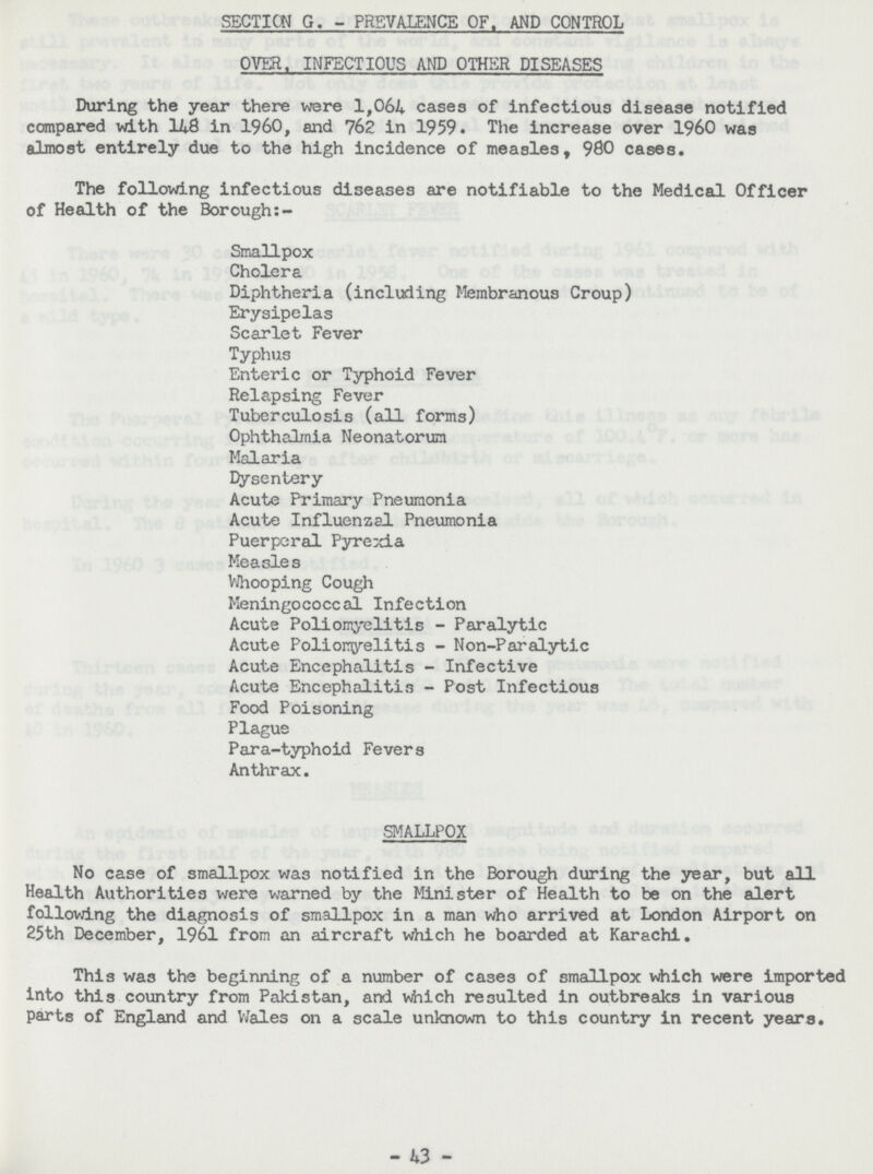 SECTION G. - PRSVALENCE OF. AND CONTROL OVER. INFECTIOUS AND OTHER DISEASES During the year there were 1,064 cases of infectious disease notified compared with 148 in 1960, and 762 in 1959. The increase over 1960 was almost entirely due to the high incidence of measles, 980 cases. The following infectious diseases are notifiable to the Medical Officer of Health of the Borough:- Smallpox Cholera Diphtheria (including Membranous Croup) Erysipelas Scarlet Fever Typhus Enteric or Typhoid Fever Relapsing Fever Tuberculosis (all forms) Ophthalmia Neonatorum Malaria Dysentery Acute Primary Pneumonia Acute Influenzal Pneumonia Puerperal Pyrexia Measles Whooping Cough Meningococcal Infection Acute Poliomyelitis - Paralytic Acute Poliomyelitis - Non-Paralytic Acute Encephalitis - Infective Acute Encephalitis - Post Infectious Food Poisoning Plague Para-typhoid Fevers Anthrax. SMALLPOX No case of smallpox was notified in the Borough during the year, but all Health Authorities were warned by the Minister of Health to be on the alert following the diagnosis of smallpox in a man who arrived at London Airport on 25th December, 1961 from an aircraft which he boarded at Karachi. This was the beginning of a number of cases of smallpox which were imported into this country from Pakistan, and which resulted in outbreaks in various parts of England and Wales on a scale unknown to this country in recent years. - 43 -