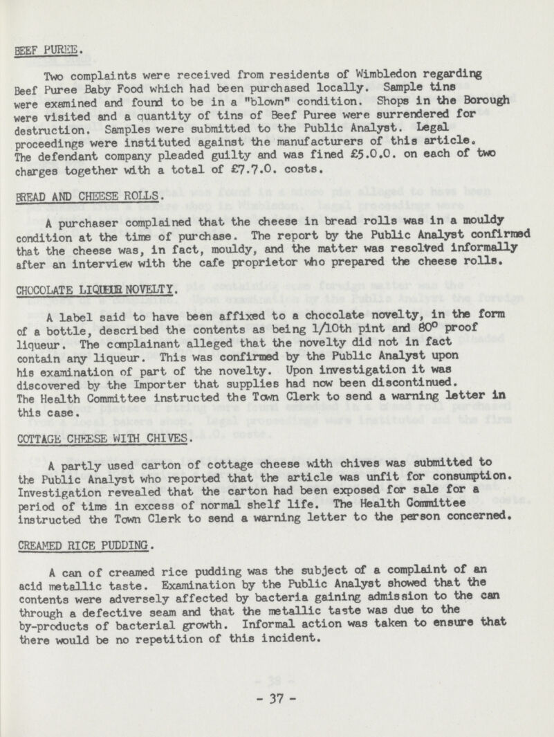 beef puree. Two complaints were received from residents of Wimbledon regarding Beef Puree Baby Food which had been purchased locally. Sample tins were examined and found to be in a blown condition. Shops in the Borough were visited and a quantity of tins of Beef Puree were surrendered for destruction. Samples were submitted to the Public Analyst. Legal proceedings were instituted against the manufacturers of this article. The defendant company pleaded guilty and was fined £5.0.0. on each of two charges together with a total of £7.7.0. costs. bread and cheese rolls. A purchaser complained that the cheese in bread rolls was in a mouldy condition at the time of purchase. The report by the Public Analyst confirmed that the cheese was, in fact, mouldy, and the matter was resolved informally after an interview with the cafe proprietor who prepared the cheese rolls. CHOCOLATE LIQEUR NOVELTY. A label said to have been affixed to a chocolate novelty, in the form of a bottle, described the contents as being 1/lOth pint and 80° proof liqueur. The complainant alleged that the novelty did not in fact contain any liqueur. This was confirmed by the Public Analyst upon his examination of part of the novelty. Upon investigation it was discovered by the Importer that supplies had now been discontinued. The Health Committee instructed the Town Clerk to send a warning letter in this case. cottage cheese with chives. A partly used carton of cottage cheese with chives was submitted to the Public Analyst who reported that the article was unfit for consumption. Investigation revealed that the carton had been exposed for sale for a period of time in excess of normal shelf life. The Health Committee instructed the Town Clerk to send a warning letter to the person concerned. creamed rice pudding. A can of creamed rice pudding was the subject of a complaint of an acid metallic taste. Examination by the Public Analyst showed that the contents were adversely affected by bacteria gaining admission to the can through a defective seam and that the metallic taste was due to the by-products of bacterial growth. Informal action was taken to ensure that there would be no repetition of this incident. 37