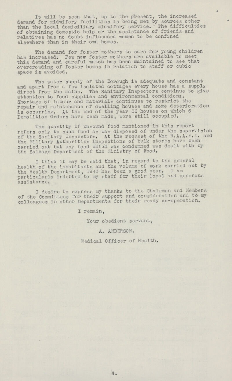It will be seen that, up to the present, the increased demand for midwifery facilities is being met by sources other than the local domiciliary midwifery service. The difficulties of obtaining domestic help or the assistance of friends and relatives has no doubt influenced women to be confined elsewhere than in their own homes. The demand for foster mothers to care for young children has increased. Pew new foster mothers are available to meet this demand and careful watch has been maintained to see that overcrowding of foster homes in relation to staff or cubic space is avoided. The water supply of the Borough is adequate and constant and apart from a few isolated cottages every house has a supply direct from the mains. The Sanitary Inspectors continue to give attention to food supplies and environmental conditions. Shortage of labour and materials continues to restrict the repair and maintenance of dwelling houses and some deterioration is occurring. At the end of the year 36 houses on which 6 Demolition Orders have been made, were still occupied. The quantity of unsound food mentioned in this report refers only to such food as was disposed of under the supervision of the Sanitary Inspectors. At the request of the N. A. A.F.I. and the Military Authorities inspections of bulk stores have been carried out but any food which was condemned was dealt with by the Salvage Department of the Ministry of Food. I think it may be said that, in regard to the general health of the inhabitants and the volume of work carried out by the Health Department, 1943 has been a good year. I am particularly indebted to my staff for their loyal and generous assistance. I desire to express my thanks to the Chairmen and Members of the Committees for their support and consideration and to my colleagues in other Departments for their ready co-operation. I remain, Your obedient servant, a. ANDERSON. Medical Officer of Health. 4.