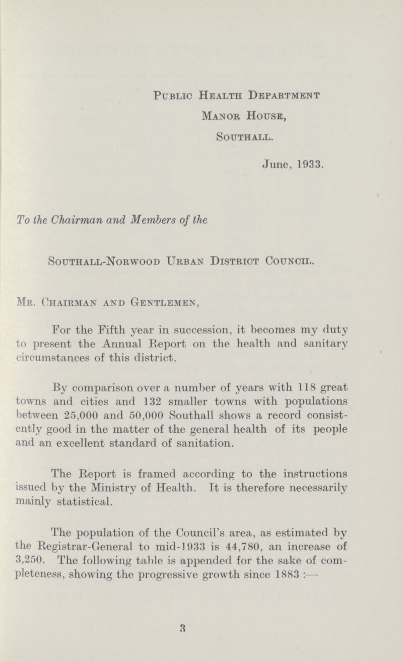 Public Health Department Manor House, southall. June, 1933. To the Chairman and Members of the Southall-Norwood Urban District Council. Mr. Chairman and Gentlemen, For the Fifth year in succession, it becomes my duty to present the Annual Report on the health and sanitary circumstances of this district. By comparison over a number of years with 118 great towns and cities and 132 smaller towns with populations between 25,000 and 50,000 Southall shows a record consist ently good in the matter of the general health of its people and an excellent standard of sanitation. The Report is framed according to the instructions issued by the Ministry of Health. It is therefore necessarily mainly statistical. The population of the Council's area, as estimated by the Registrar-General to mid-1933 is 44,780, an increase of 3,250. The following table is appended for the sake of com pleteness, showing the progressive growth since 1883 :— 3