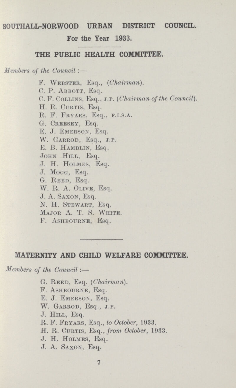 SOUTHALL-NORWOOD URBAN DISTRICT COUNCIL. For the Year 1933. THE PUBLIC HEALTH COMMITTEE. Members of the Council :— F. Webster, Esq., (Chairman). C. P. Abbott, Esq. C. F. Collins, Esq., j.p. (Chairman of the Council). H. R. CurTis, Esq. R. F. Fryars, Esq., f.i.s.a. G. Creesey, Esq. E. J. Emerson, Esq. W. Garrod, Esq., j.p. E. B. Hamblin, Esq. John Hill, Esq. J. H. Holmes, Esq. J. Mogg, Esq. G. Reed, Esq. W. R. A. Olive, Esq. J. A. Saxon, Esq. N. H. Stewart, Esq. Major A. T. S. White. F. Ashbourne, Esq. MATERNITY AND CHILD WELFARE COMMITTEE. Members of the Council:— G. Reed, Esq. (Chairman). F. Ashbourne, Esq. E. J. Emerson, Esq. W. Garrod, Esq., j.p. J. Hill, Esq. R. F. Fryars, Esq., to October, 1933. H. R. Curtis, Esq., from October, 1933. J. H. Holmes, Esq. J. A. Saxon, Esq. 7
