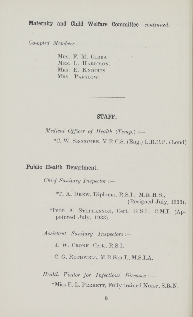 Maternity and Child Welfare Committee—continued. Co-opted Members :— Mrs. F. M. Gibbs. Mrs. L. Harrison Mrs. E. Knights. Mrs. Parslow. STAFF. Medical Officer of Health (Temp.) :— *C. W. Seccombe, M.R.C.S. (Eng.) L.R.C.P. (Lond) Public Health Department. Chief Sanitary Inspector :— *T. A. Drew, Diploma, R.S.T., M.R.H.S., (Resigned July, 1033). *Ivor A. Stephenson, Cert. R.S.I., C.M.I. (Ap pointed July, 1933). Assistant Sanitary Inspectors :— J. W. Cronk, Cert., R.S.I. C. G. Rothwell, M.R.San.I., M.S.I.A. Health Visitor for Infectious Diseases :— *Miss E. L. Perrett, Fully trained Nurse, S.R.N. 8
