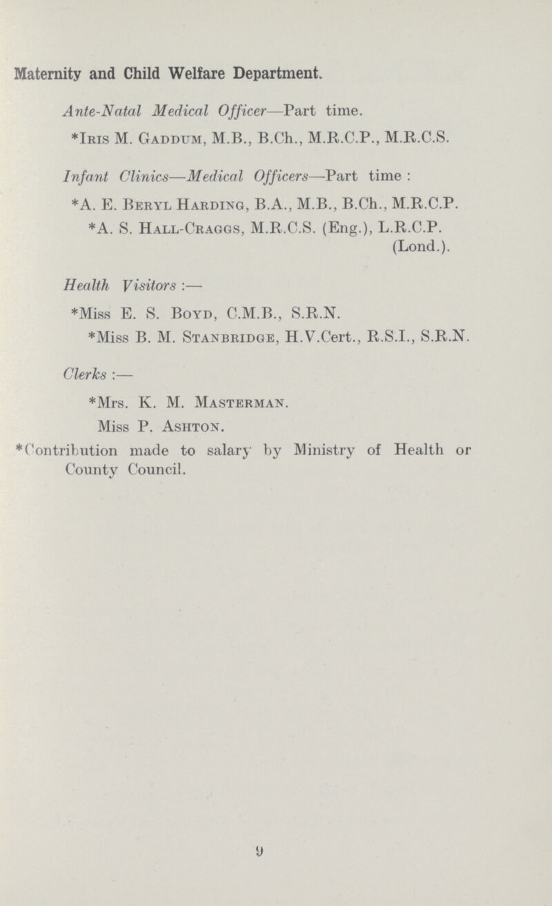 Maternity and Child Welfare Department. Ante-Natal Medical Officer—Part time. *Iris M. Gaddum, M.B., B.Ch., M.R.C.P., M.R.C.S. Infant Clinics—Medical Officers—Part time : *A. E. Beryl Harding, B.A., M.B., B.Ch., M.R.C.P. *A. S. Hall-Craggs, M.R.C.S. (Eng.), L.R.C.P. (Lond.). Health Visitors :— *Miss E. S. Boyd, C.M.B., S.R.N. *Miss B. M. Stanbridge, H.V.Cert., R.S.I., S.R.N. Clerks :— *Mrs. K. M. Masterman. Miss P. Ashton. *Contribution made to salary by Ministry of Health or County Council.