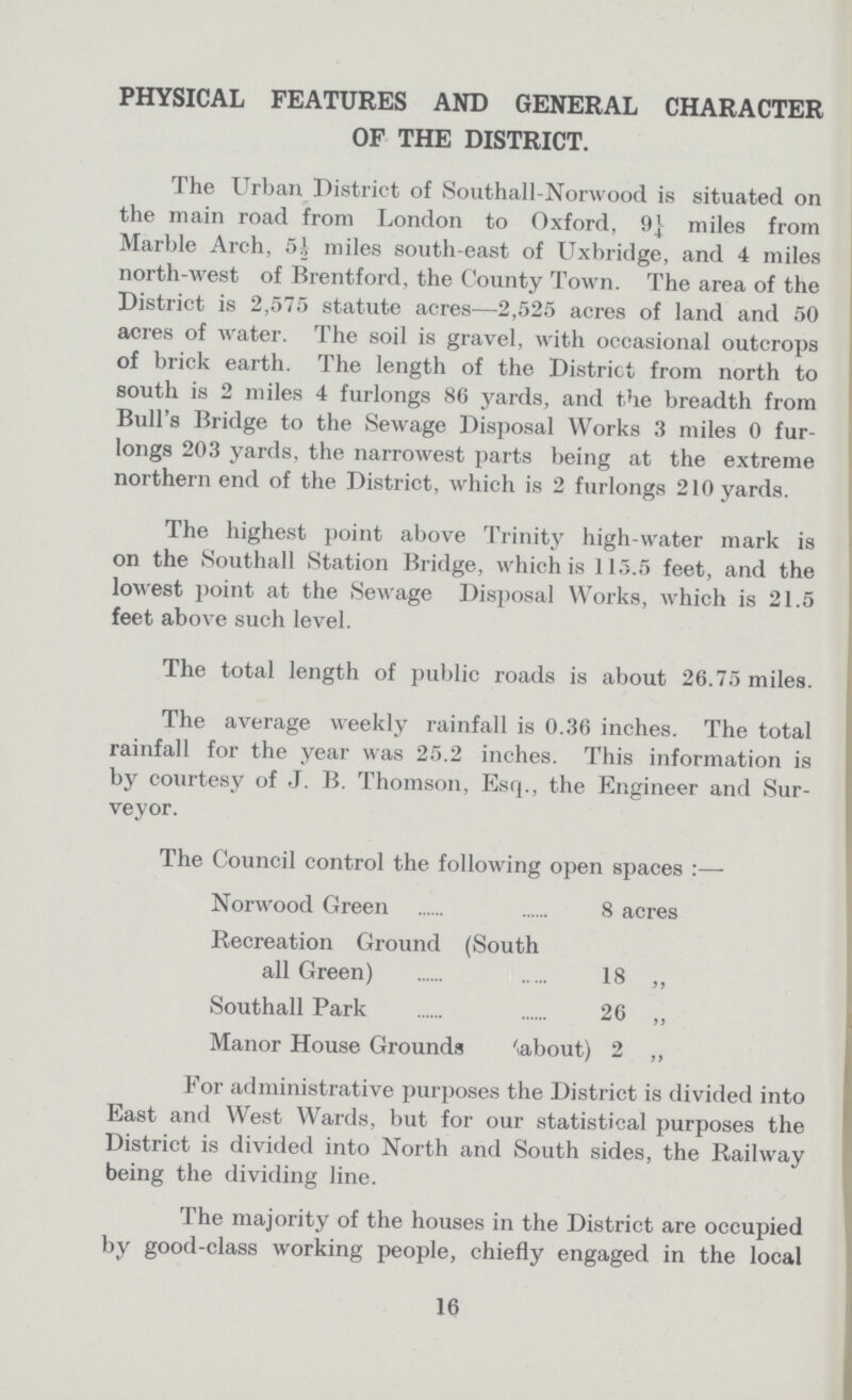 PHYSICAL FEATURES AND GENERAL CHARACTER OF THE DISTRICT. The Urban District of Southall-Norwood is situated on the main road from London to Oxford, 9} miles from Marble Arch, 5½ miles south-east of Uxbridge, and 4 miles north-west of Brentford, the County Town. The area of the District is 2,575 statute acres—2,525 acres of land and 50 acres of water. The soil is gravel, with occasional outcrops of brick earth. The length of the District from north to south is 2 miles 4 furlongs 86 yards, and the breadth from Bull's Bridge to the Sewage Disposal Works 3 miles 0 fur longs 203 yards, the narrowest parts being at the extreme northern end of the District, which is 2 furlongs 210 yards. The highest point above Trinity high-water mark is on the Southall Station Bridge, which is 115.5 feet, and the lowest point at the Sewage Disposal Works, which is 21.5 feet above such level. The total length of public roads is about 26.75 miles. The average weekly rainfall is 0.36 inches. The total rainfall for the year was 25.2 inches. This information is by courtesy of J. B. Thomson, Esq., the Engineer and Sur veyor. The Council control the following open spaces Norwood Green 8 acres Recreation Ground (South all Green) 18 ,, Southall Park 26 ,, Manor House Grounds about) 2 „ For administrative purposes the District is divided into East and West Wards, but for our statistical purposes the District is divided into North and South sides, the Railway being the dividing line. The majority of the houses in the District are occupied by good-class working people, chiefly engaged in the local 16